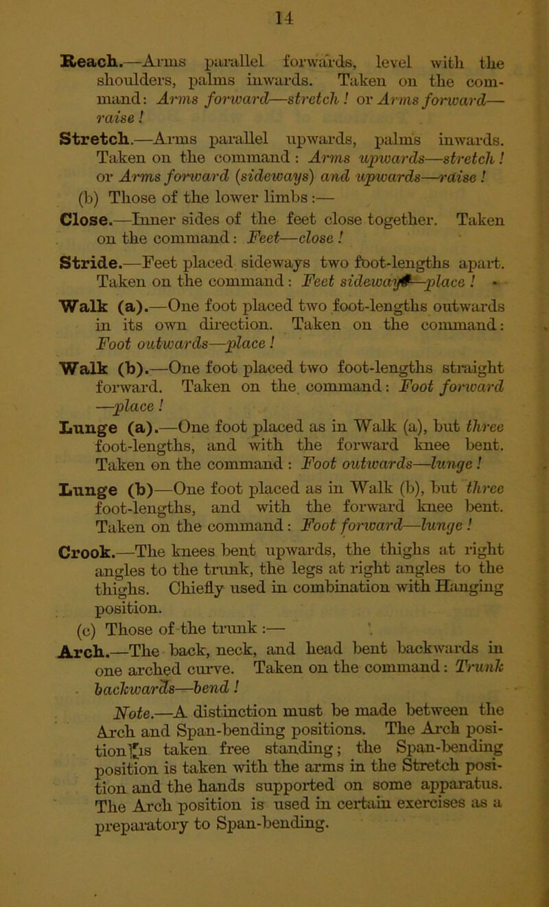 Reach.—Amis parallel forwards, level with the shoulders, palms inwards. Taken on the com- mand: Aims forward—stretch ! or Arms forward— raise! Stretch.—Arms parallel upwards, palms inwards. Taken on the command : Arms upwards—stretch! or Arms forward (sideways) and upwards—raise! (b) Those of the lower limbs :— Close.—Inner sides of the feet close together. Taken on the command: Feet—close ! Stride.—Feet placed sideways two foot-lengths apart. Taken on the command : Feet sidewafG—place ! • Walk (a) .—One foot placed two foot-lengtlis outwards in its own direction. Taken on the command: Foot outwards—place! Walk (b).—One foot placed two foot-lengths straight forward. Taken on the command: Foot forward —place! Lunge (a).—One foot placed as in Walk (a), but three foot-lengths, and with the forward knee bent. Taken on the command : Foot outivards—lunge! Lunge (b)—One foot placed as in Walk (b), but three foot-lengths, and with the forward knee bent. Taken on the command: Foot forward—lunge ! Crook.—The knees bent upwards, the thighs at right angles to the trunk, the legs at right angles to the thighs. Chiefly used in combination with Hanging position. (c) Those of the trunk :— Arch.—The back, neck, and head bent backwards hi one arched curve. Taken on the command: Trunk backwards—bend! Note.—A distinction must be made between the Arch and Span-bending positions. The Arch posi- tion 1'is taken free standing; the Span-bending position is taken with the arms in the Stretch posi- tion and the hands supported on some apparatus. The Arch position is used in certain exercises as a preparatory to Span-bending.