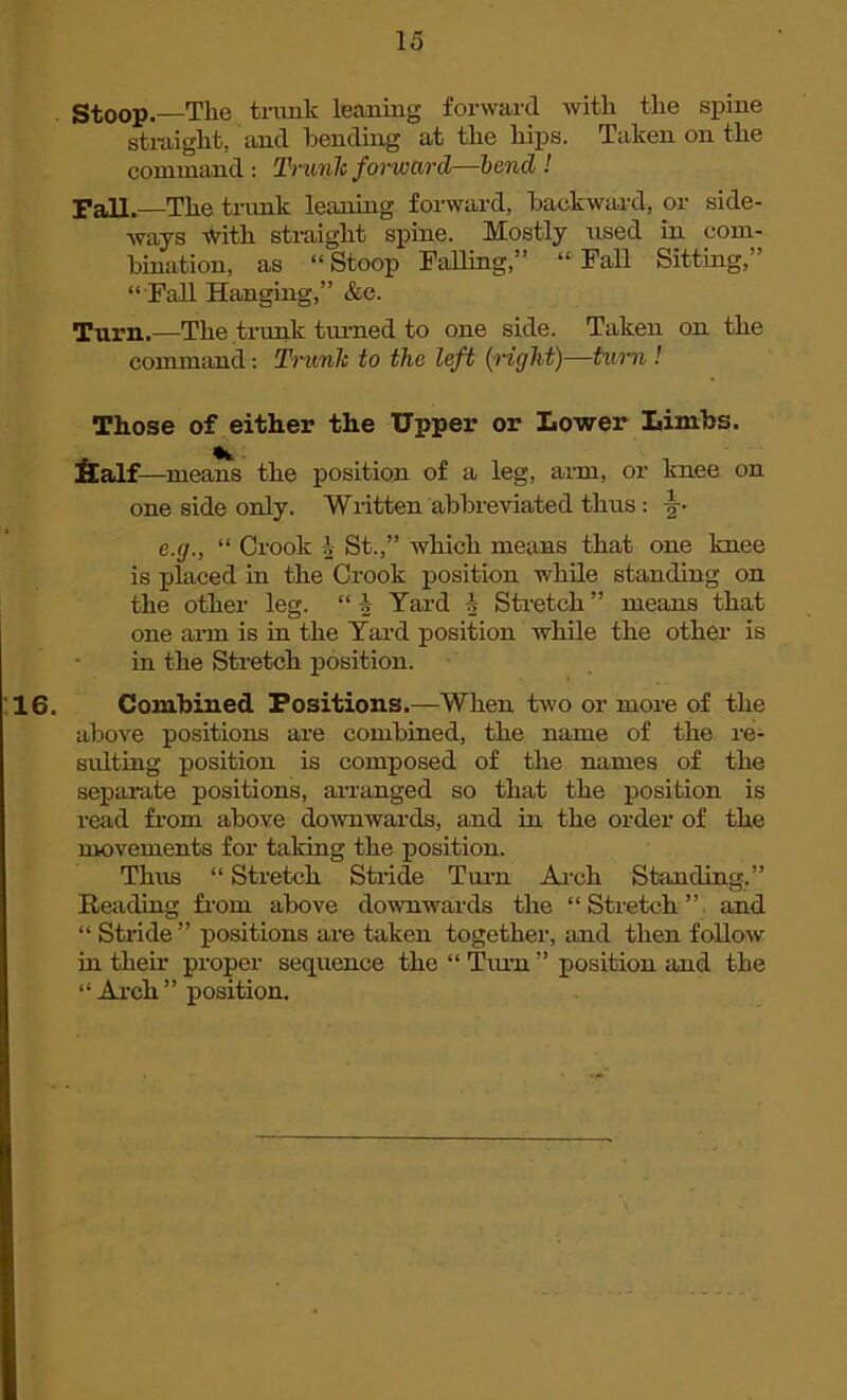 Stoop.—Tlie trunk leaning forward with the spine straight, and bending at the hips. Taken on the command : Trunk forward—bend ! Fall.—The trunk leaning forward, backward, or side- ways with straight spine. Mostly used in com- bination, as “ Stoop Falling,” “ Fall Sitting,” “ Fall Hanging,” &c. Turn.—The trank turned to one side. Taken on the command: Trunk to the left (right)—turn ! Those of either the Upper or Lower Limbs. fialf—means the position of a leg, arm, or knee on one side only. Written abbreviated thus : -§-• e.g., “ Crook i St.,” which means that one knee is placed in the Crook position while standing on the other leg. “f Yard 1 Stretch” means that one arm is in the Yard position while the other is in the Stretch position. Combined Positions.—When two or more of the above positions are combined, the name of the re- sulting position is composed of the names of the separate positions, arranged so that the position is read from above downwards, and in the order of the movements for taking the position. Thus “ Stretch Stride Turn Arch Standing.” Reading from above downwards the “Stretch” and “ Stride ” positions are taken together, and then follow in their proper sequence the “ Turn ” position and the “ Arch ” position.