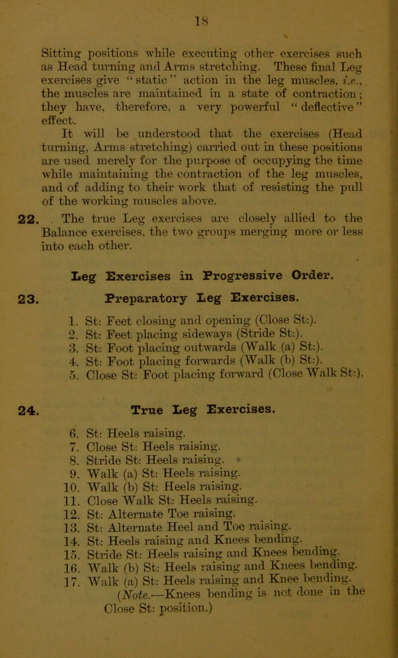 Sitting positions while executing other exercises such as Head turning and Arms stretching. These final Leg exercises give “ static ” action in the leg muscles, i.e., the muscles are maintained in a state of contraction; they have, therefore, a very powerful “ deflective ” effect. It will he understood that the exercises (Head turning, Arms stretching) carried out in these positions are used mei'ely for the purpose of occupying the time while maintaining the contraction of the leg muscles, and of adding to their work that of resisting the pull of the working muscles above. 22. . The true Leg exercises are closely allied to the Balance exercises, the two groups merging more or less into each other. Leg Exercises in Progressive Order. 23. Preparatory Leg Exercises. 1. St: Feet closing and opening (Close St:). 2. St: Feet placing sideways (Stride St:). 3. St: Foot placing outwards (Walk (a) St:). 4. St: Foot placing forwards (Walk (b) St:). 5. Close St: Foot placing forward (Close Walk St:). 24. True Leg Exercises. 6. St: Heels raising. 7. Close St: Heels raising. 8. Stride St: Heels raising. * 9. Walk (a) St: Heels raising. 10. Walk (b) St: Heels raising. 11. Close Walk St: Heels raising. 12. St: Alternate Toe raising. 13. St: Alternate Heel and Toe raising. 14. St: Heels raising and Knees bending. 15. Stride St: Heels raising and Knees bending. 16. Walk (b) St: Heels raising and Knees bending. 17. Walk (a) St: Heels raising and Knee bending. (Note.—Knees bending is not done in the Close St: position.)