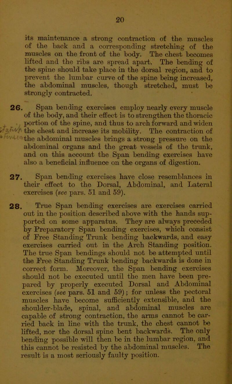 its maintenance a strong contraction of the muscles of the hack and a corresponding stretching of the muscles on the front of the body. The chest becomes lifted and the ribs are spread apart. The bending of the spine should take place in the dorsal region, and to prevent the lumbar curve of the spine being increased, the abdominal muscles, though stretched, must be strongly contracted. 26. Span bending exercises employ nearly eveiy muscle of the body, and their effect is to strengthen the thoracic portion of the spine, and thus to arch forward and widen an*/ the chest and increase its mobility. The contraction of ' the abdominal muscles brings a strong pressure on the abdominal organs and the great vessels of the trunk, and on this account the Span bending exercises have also a beneficial influence on the organs of digestion. 27. Span bending exercises have close resemblances in their effect to the Dorsal, Abdominal, and Lateral exercises (see pars. 51 and 59). 28. True Span bending exercises are exercises carried out in the position described above with the hands sup- ported on some apparatus. They are always preceded by Preparatory Span bending exercises, which consist of Free Standing Trunk bending backwards, and easy exercises carried out in the Arch Standing position. The tine Span bendings should not be attempted until the Free Standing Trunk bending backwards is done in correct form. Moreover, the Span bending exercises should not be executed until the men have been pre- pared by properly executed Dorsal and Abdominal exercises (see pars. 51 and 59); for unless the pectoral muscles have become sufficiently extensible, and the shoulder-blade, spinal, and abdominal muscles are capable of strong contraction, the aims cannot be car- ried back in line with the trunk, the chest cannot be lifted, nor the dorsal spine bent backwards. The only bending possible will then be in the lumbar region, and this cannot be resisted by the abdominal muscles. The result is a most seriously faulty position.