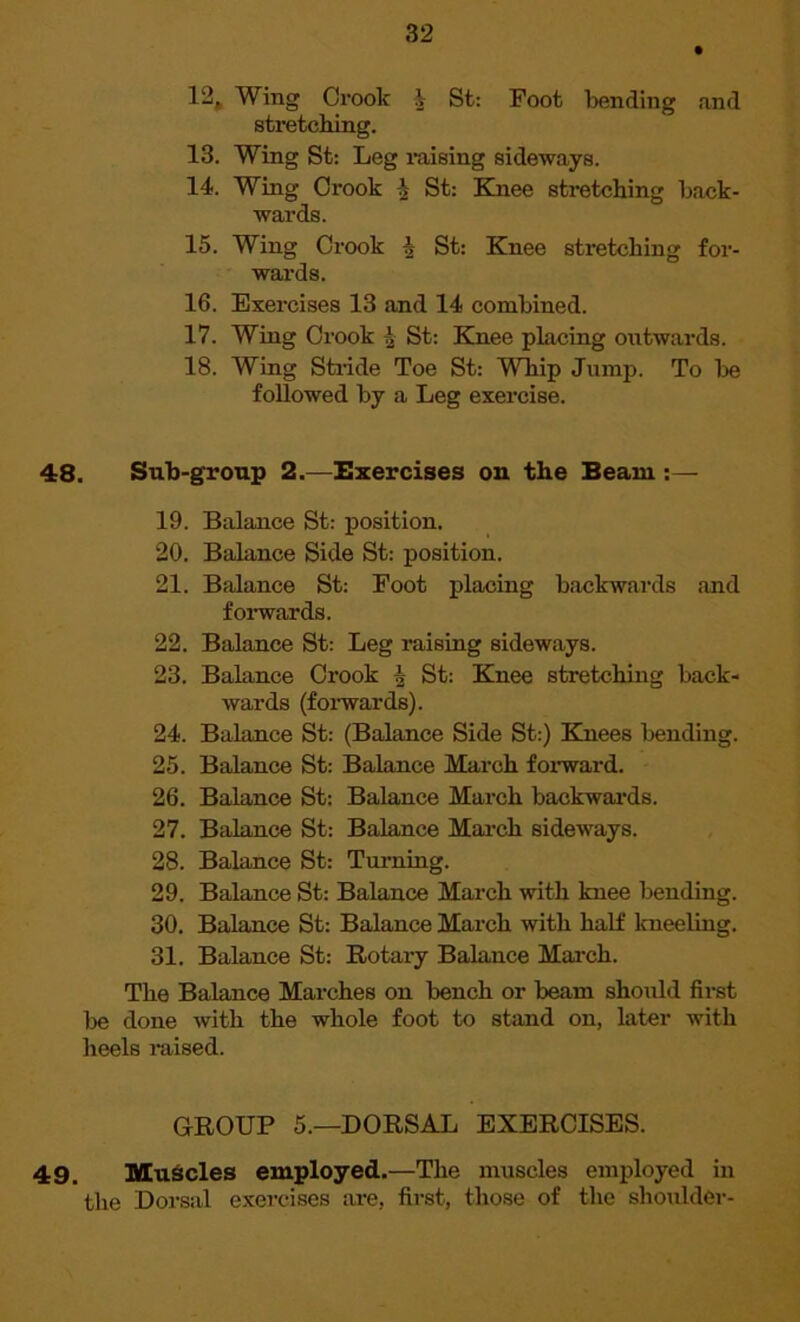12. Wing Crook V St: Foot bending and stretching. 13. Wing St: Leg raising sideways. 14. Wing Crook $ St: Knee stretching back- wards. 15. Wing Crook h St: Knee stretching for- wards. 16. Exercises 13 and 14 combined. 17. Wing Crook ^ St: Knee placing outwards. 18. Wing Stride Toe St: Whip Jump. To be followed by a Leg exercise. 48. Sub-group 2.—Exercises on the Beam :— 19. Balance St: position. 20. Balance Side St: position. 21. Balance St: Foot placing backwards and forwards. 22. Balance St: Leg raising sideways. 23. Balance Crook A St: Knee stretching back- wards (forwards). 24. Balance St: (Balance Side St:) Knees bending. 25. Balance St: Balance March forward. 26. Balance St: Balance March backwards. 27. Balance St: Balance March sideways. 28. Balance St: Turning. 29. Balance St: Balance March with knee bending. 30. Balance St: Balance March with half kneeling. 31. Balance St: Rotary Balance March. The Balance Marches on bench or beam should first be done with the whole foot to stand on, later with heels raised. GROUP 5.—DORSAL EXERCISES. 49. Muscles employed.—The muscles employed in the Dorsal exercises are, first, those of the shoulder-