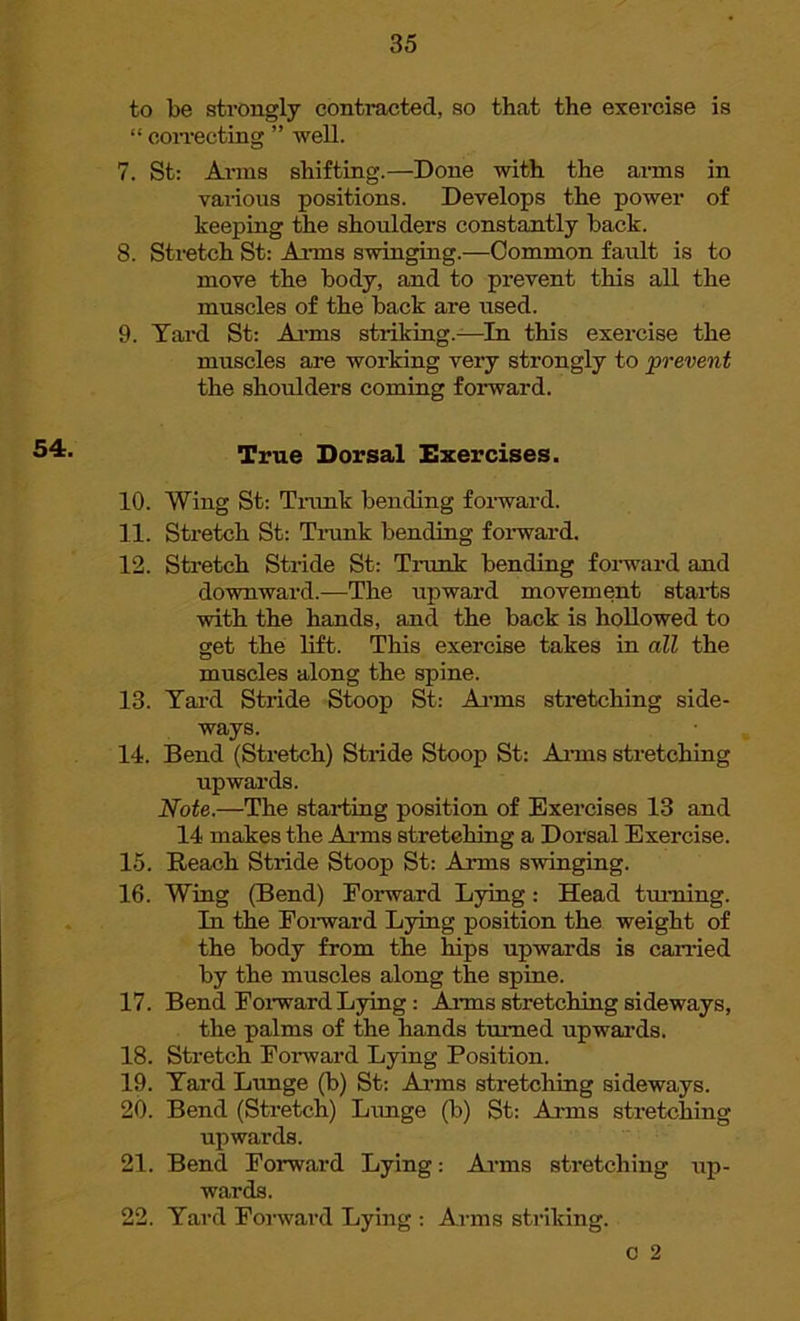 to be strongly contracted, so that the exercise is “ correcting ” well. 7. St: Arms shifting.—Done with the arms in various positions. Develops the power of keeping the shoulders constantly back. 8. Stretch St: Arms swinging.—Common fault is to move the body, and to prevent this all the muscles of the back are used. 9. Yard St: Arms striking.-—In this exercise the muscles are working very strongly to prevent the shoulders coming forward. True Dorsal Exercises. 10. Wing St: Trunk bending forward. 11. Stretch St: Trunk bending forward. 12. Stretch Stride St: Trunk bending fox-ward and downward.—The upward movement stai-ts with the hands, and the back is hollowed to get the lift. This exercise takes in all the muscles along the spine. 13. Yard Stride Stoop St: Arms sti-etching side- ways. 14. Bend (Stretch) Sti-ide Stoop St: Aims stretching upwards. Note.—The stai-ting position of Exercises 13 and 14 makes the Arms stretching a Dorsal Exei-cise. 15. Beach Stride Stoop St: Aims swinging. 16. Wing (Bend) Forward Lying: Head turning. In the Forward Lying position the weight of the body from the hips upwards is carried by the muscles along the spine. 17. Bend Forward Lying: Aims stretching sideways, the palms of the hands turned upwards. 18. Stretch Forward Lying Position. 19. Yard Lunge (b) St: Arms stretching sideways. 20. Bend (Stretch) Limge (b) St: Arms stretching upwards. 21. Bend Forward Lying: Arms stretching up- wards. 22. Yard Forward Lying : Arms striking. o 2