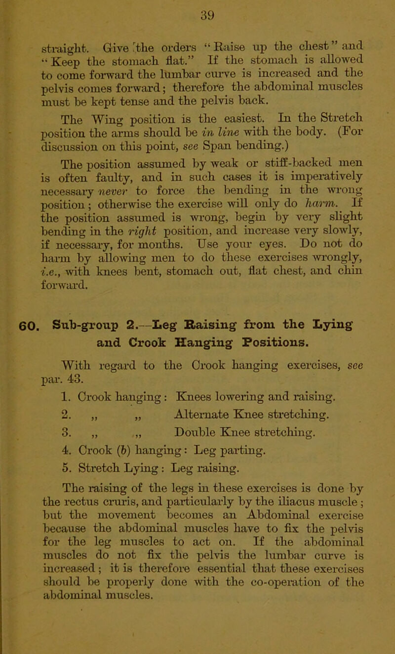 straight. Give the orders “ Raise up the chest ” and “Keep the stomach flat.” If the stomach is allowed to come forward the lumbar curve is increased and the pelvis comes forward; therefore the abdominal muscles must be kept tense and the pelvis back. The Wing position is the easiest. In the Stretch position the arms should be in line with the body. (For discussion on this point, see Span bending.) The position assumed by weak or stiff-backed men is often faulty, and in such cases it is imperatively necessary never to force the bending in the wrong position ; otherwise the exercise will only do harm. If the position assumed is wrong, begin by very slight bending in the right position, and increase very slowly, if necessary, for months. Use your eyes. Do not do harm by allowing men to do these exercises wrongly, i.e., with knees bent, stomach out, flat chest, and chin forward. 60. Sub-group 2.—Leg Raising from the Lying and Crook Hanging Positions. With regard to the Crook hanging exercises, see par. 43. 1. Crook hanging: Knees lowering and raising. 2. „ „ Alternate Knee stretching. 3. „ „ Double Knee stretching. 4. Crook (h) hanging: Leg parting. 5. Stretch Lying : Leg raising. The raising of the legs in these exercises is done by the rectus cruris, and particularly by the iliacus muscle ; but the movement becomes an Abdominal exercise because the abdominal muscles have to fix the pelvis for the leg muscles to act on. If the abdominal muscles do not fix the pelvis the lumbar crave is increased ; it is therefore essential that these exercises should be properly done with the co-operation of the abdominal muscles.