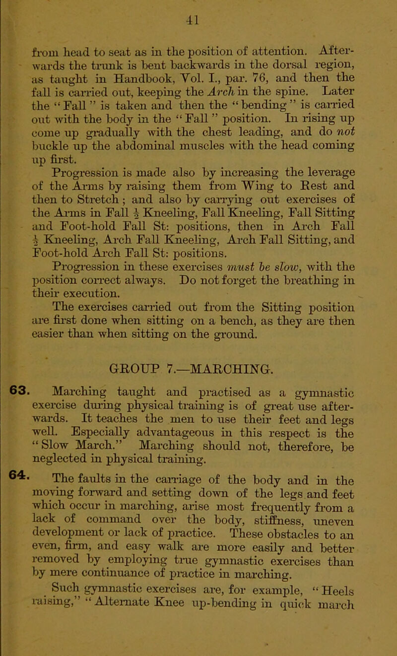 from head to seat as in the position of attention. After- wards the trunk is bent backwards in the dorsal region, as taught in Handbook, Yol. I., par. 76, and then the fall is carried out, keeping the Arch in the spine. Later the “Tall ” is taken and then the “bending” is earned out with the body in the “ Fall ” position. In rising up come up gradually with the chest leading, and do not buckle up the abdominal muscles with the head coming up first. Progression is made also by increasing the leverage of the Arms by raising them from Wing to Eest and then to Stretch ; and also by carrying out exercises of the Aims in Fall 4 Kneeling, Fall Kneeling, Fall Sitting and Foot-hold Fall St: positions, then in Arch Fall 4 Kneeling, Arch Fall Kneeling, Arch Fall Sitting, and Foot-hold Arch Fall St: positions. Progression in these exercises must he slow, with the position correct always. Do not forget the breathing in their execution. The exercises carried out from the Sitting position are first done when sitting on a bench, as they are then easier than when sitting on the ground. GROUP 7.—MARCHING. 63. Marching taught and practised as a gymnastic exercise during physical training is of great use after- wards. It teaches the men to use their feet and legs well. Especially advantageous in this respect is the “ Slow March.” Marching should not, therefore, be neglected in physical training. 64* The faults in the carriage of the body and in the moving forward and setting down of the legs and feet which occur in marching, arise most frequently from a lack of command over the body, stiffness, uneven development or lack of practice. These obstacles to an even, firm, and easy walk are more easily and better removed by employing tine gymnastic exercises than by mere continuance of practice in marching. Such gymnastic exercises are, for example, “ Heels raising,” “ Alternate Knee up-bending in quick march