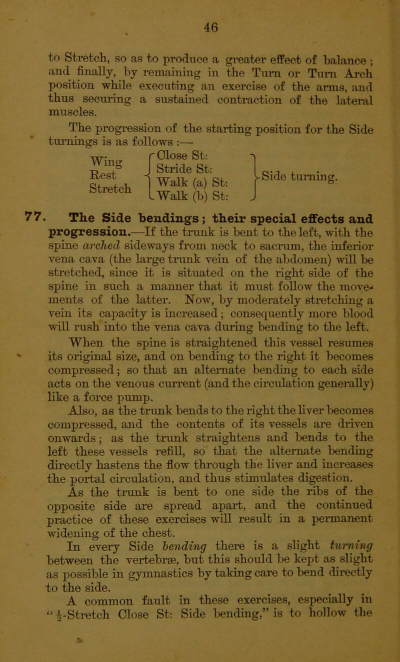 to Stretch, so as to produce a greater effect of balance ; and finally, by remaining in the Turn or Turn Ai*ch position while executing an exercise of the arms, and thus securing a sustained contraction of the lateral muscles. The progression of the starting position for the Side turnings is as follows :— w. r Close St: Wm* 1 Stride St: Rest Stretch Walk (a) St: .Walk (b) St: -Side turning. 77. The Side bendings; their special effects and progression.—If the trunk is bent to the left, with the spine arched sideways from neck to sacrum, the inferior vena cava (the large trunk vein of the abdomen) will be stretched, since it is situated on the right side of the spine in such a manner that it must follow the move- ments of the latter. Now, by moderately stretching a vein its capacity is increased; consequently more blood will rush into the vena cava during bending to the left. When the spine is straightened this vessel resumes its original size, and on bending to the right it becomes compressed; so that an alternate bending to each side acts on the venous current (and the circulation generally) like a force pump. Also, as the trunk bends to the right the fiver becomes compressed, and the contents of its vessels are driven onwards; as the trunk straightens and lends to the left these vessels refill, so that the alternate bending directly hastens the flow through the liver and increases the portal circulation, and thus stimulates digestion. As the trunk is bent to one side the ribs of the opposite side are spread apart, and the continued practice of these exercises will result in a permanent widening of the chest. In every Side bending there is a slight turning between the vertebrae, but this should he kept as slight as possible in gymnastics by taking care to bend directly to the side. A common fault in these exercises, especially in “ A Stretch Close St: Side bending,” is to hollow the