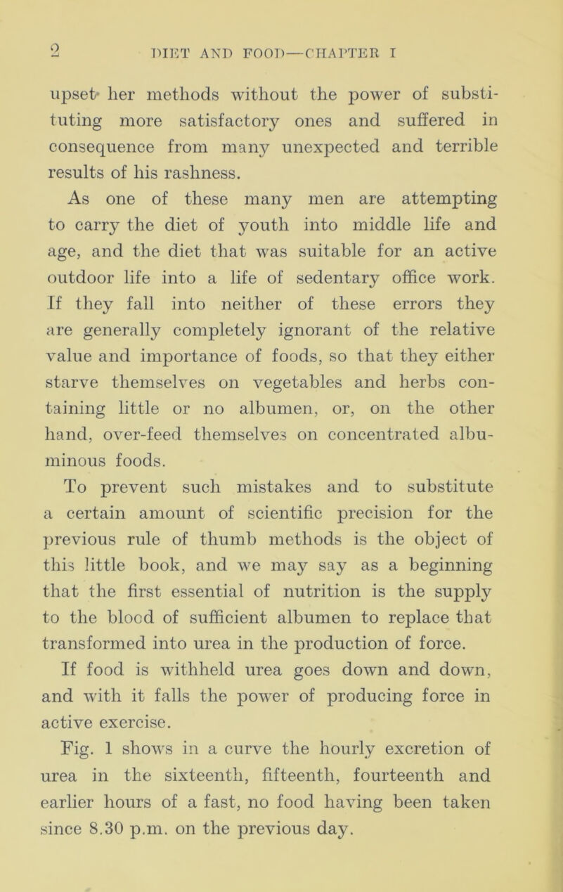 o DIET AND FOOD—CHAPTER I upset* her methods without the power of substi- tuting more satisfactory ones and suffered in consequence from many unexpected and terrible results of his rashness. As one of these many men are attempting to carry the diet of youth into middle life and age, and the diet that was suitable for an active outdoor life into a life of sedentary office work. If they fall into neither of these errors they are generally completely ignorant of the relative value and importance of foods, so that they either starve themselves on vegetables and herbs con- taining little or no albumen, or, on the other hand, over-feed themselves on concentrated albu- minous foods. To prevent such mistakes and to substitute a certain amount of scientific precision for the previous rule of thumb methods is the object of this little book, and we may say as a beginning that the first essential of nutrition is the supply to the blood of sufficient albumen to replace that transformed into urea in the production of force. If food is withheld urea goes down and down, and with it falls the power of producing force in active exercise. Fig. 1 shows in a curve the hourly excretion of urea in the sixteenth, fifteenth, fourteenth and earlier hours of a fast, no food having been taken since 8.30 p.m. on the previous day.