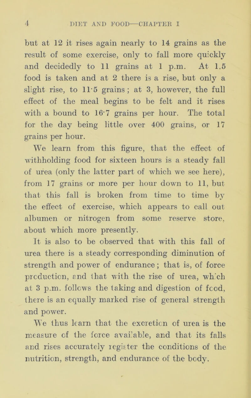 but at 12 it rises again nearly to 14 grains as the result of some exercise, only to fall more quickly and decidedly to 11 grains at 1 p.m. At 1.5 food is taken and at 2 there is a rise, but only a slight rise, to 115 grains; at 3, however, the full effect of the meal begins to be felt and it rises with a bound to 16'7 grains per hour. The total for the day being little over 400 grains, or 17 grains per hour. We learn from this figure, that the effect of withholding food for sixteen hours is a steady fall of urea (only the latter part of which we see here), from 17 grains or more per hour down to 11, but that this fall is broken from time to time bj the effect of exercise, which appears to call out albumen or nitrogen from some reserve store, about which more presently. It is also to be observed that with this fall of urea there is a steady corresponding diminution of strength and power of endurance; that is, of force production, end that with the rise of urea, which at 3 p.m. follows the taking and digestion of food, there is an equally marked rise of general strength and power. We thus learn that the excretion of urea is the measure of the force available, and that its falls and rises accurately register the conditions of the nutrition, strength, and endurance of the body.