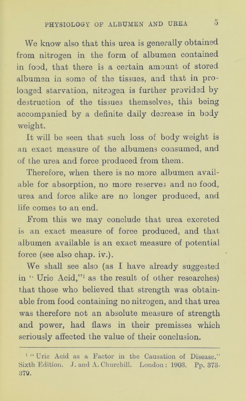 VVe know also that this urea is generally obtained from nitrogen in the form of albumen contained in food, that there is a certain amount of stored albumen in some of the tissues, and that in pro- longed starvation, nitrogen is further provided by destruction of the tissues themselves, this being accompanied by a definite daily decrease in body weight. It will be seen that such loss of body weight is an exact measure of the albumens consumed, and of the urea and force produced from them. Therefore, when there is no more albumen avail- able for absorption, no more reserves and no food, urea and force alike are no longer produced, and life comes to an end. From this we may conclude that urea excreted is an exact measure of force produced, and that albumen available is an exact measure of potential force (see also chap. iv.). We shall see also (as I have already suggested in Uric Acid,”1 as the result of other researches) that those who believed that strength was obtain- able from food containing no nitrogen, and that urea was therefore not an absolute measure of strength and power, had flaws in their premisses which seriously affected the value of their conclusion. 1 “Uric Acid as a Factor in the Causation of Disease.” Sixth Edition. J. and A. Churchill. London : 1908. Pp. 373- 379.