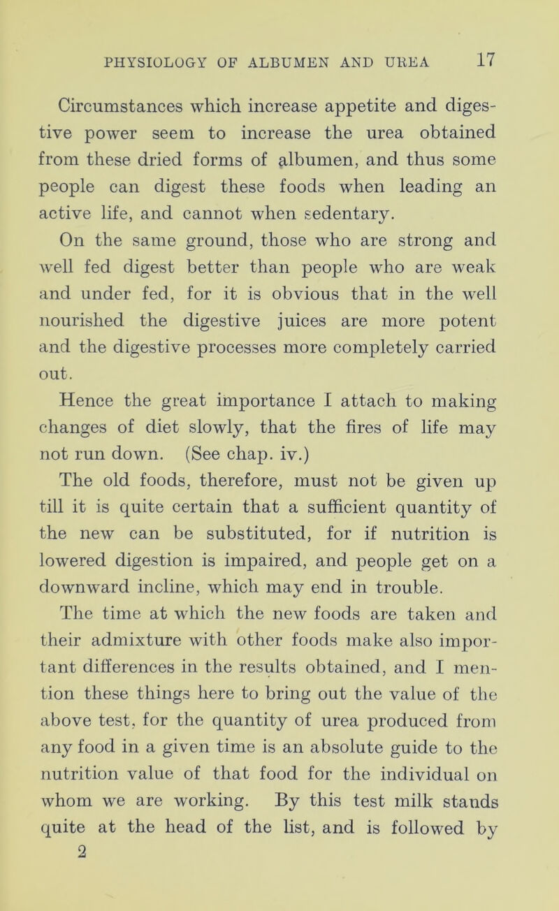 Circumstances which increase appetite and diges- tive power seem to increase the urea obtained from these dried forms of albumen, and thus some people can digest these foods when leading an active life, and cannot when sedentary. On the same ground, those who are strong and well fed digest better than people who are weak and under fed, for it is obvious that in the well nourished the digestive juices are more potent and the digestive processes more completely carried out. Hence the great importance I attach to making changes of diet slowly, that the fires of life may not run down. (See chap, iv.) The old foods, therefore, must not be given up till it is quite certain that a sufficient quantity of the new can be substituted, for if nutrition is lowered digestion is impaired, and people get on a downward incline, which may end in trouble. The time at which the new foods are taken and their admixture with other foods make also impor- tant differences in the results obtained, and I men- tion these things here to bring out the value of the above test, for the quantity of urea produced from any food in a given time is an absolute guide to the nutrition value of that food for the individual on whom we are working. By this test milk stauds quite at the head of the list, and is followed by 2