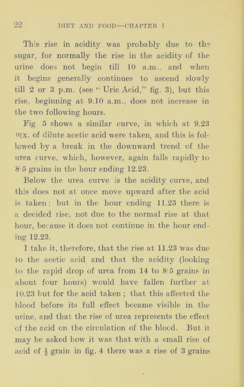 OO This rise in acidity was probably due to the sugar, for normally the rise in the acidity of the urine does not begin till 10 a.m., and when it begins generally continues to ascend slowly till 2 or 3 p.m. (see “ Uric Acid,” fig. 3), but this rise, beginning at 9.10 a.m., does not increase in the two following hours. Fig. 5 shows a similar curve, in which at 9.23 nix. of dilute acetic acid were taken, and this is fol- lowed by a break in the downward trend of the urea curve, which, however, again falls rapidly to 8 5 grains in the hour ending 12.23. Below- the urea curve is the acidity curve, and this does not at once move upv-ard after the acid is taken: but in the hour ending 11.23 there is a decided rise, not due to the normal rise at that hour, because it does not continue in the hour end- ing 12.23. I take it, therefore, that the rise at 11.23 was due to the acetic acid and that the acidity (looking to the rapid drop of urea from 14 to 8 5 grains in about four hours) would have fallen further at 10.23 but for the acid taken ; that this affected the blood before its full effect became visible in the urine, and that the rise of urea represents the effect of the acid on the circulation of the blood. But it may be asked how7 it was that with a small rise of