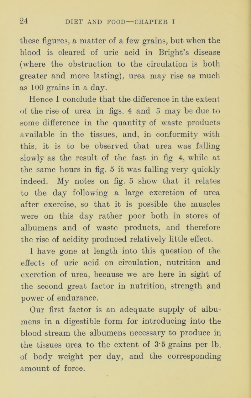 these figures, a matter of a few grains, but when the blood is cleared of uric acid in Bright’s disease (where the obstruction to the circulation is both greater and more lasting), urea may rise as much as 100 grains in a day. Hence I conclude that the difference in the extent of the rise of urea in figs. 4 and 5 may be due to some difference in the quantity of waste products available in the tissues, and, in conformity with this, it is to be observed that urea was falling slowly as the result of the fast in fig 4, while at the same hours in fig. 5 it was falling very quickly indeed. My notes on fig. 5 show that it relates to the day following a large excretion of urea after exercise, so that it is possible the muscles were on this day rather poor both in stores of albumens and of waste products, and therefore the rise of acidity produced relatively little effect. I have gone at length into this question of the effects of uric acid on circulation, nutrition and excretion of urea, because we are here in sight of the second great factor in nutrition, strength and power of endurance. Our first factor is an adequate supply of albu- mens in a digestible form for introducing into the blood stream the albumens necessary to produce in the tissues urea to the extent of 35 grains per lb, of body weight per day, and the corresponding amount of force.