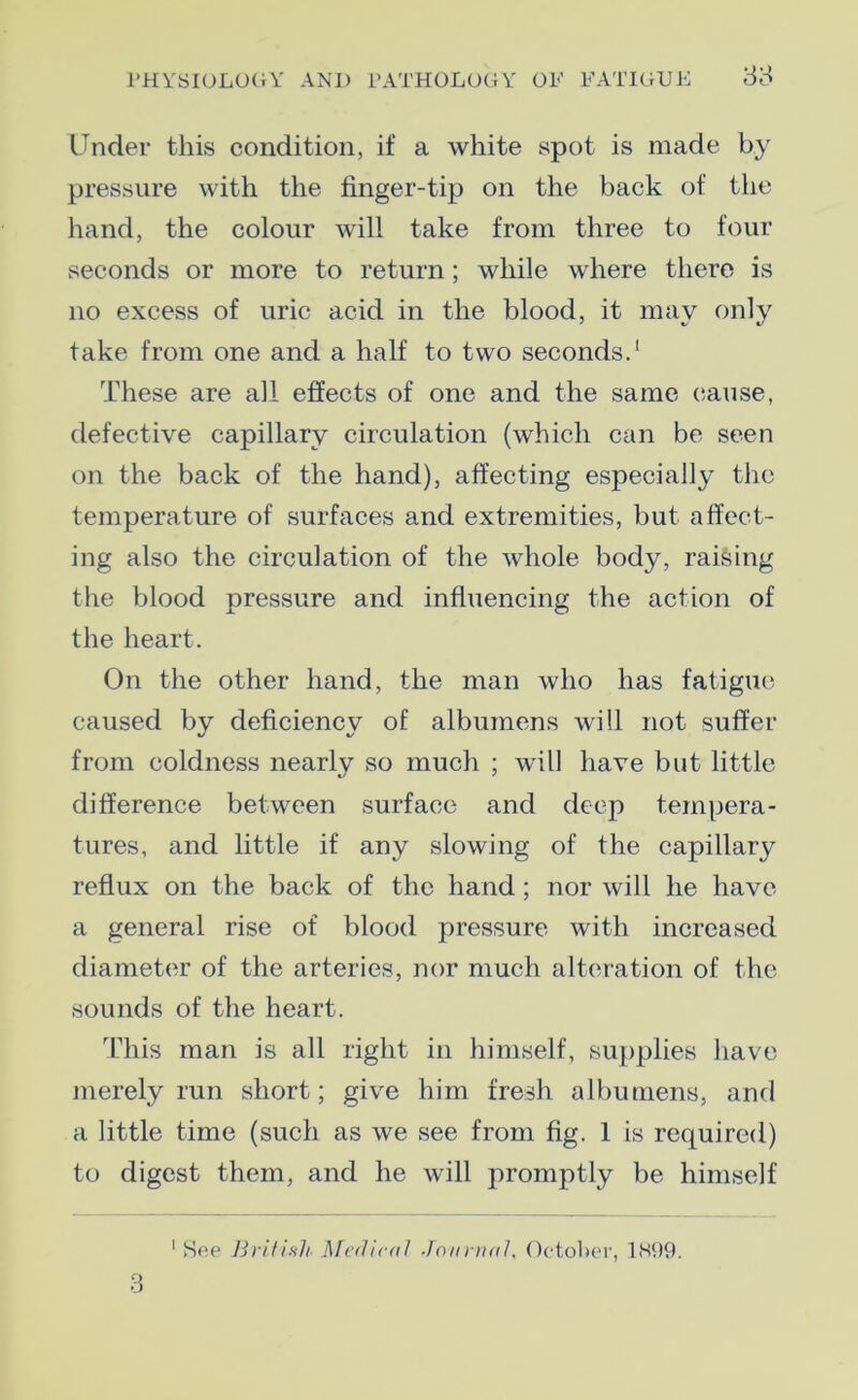 Under this condition, if a white spot is made by pressure with the finger-tip on the back of the hand, the colour will take from three to four seconds or more to return; while where there is no excess of uric acid in the blood, it may only take from one and a half to two seconds.1 These are all effects of one and the same cause, defective capillary circulation (which can be seen on the back of the hand), affecting especially the temperature of surfaces and extremities, but affect- ing also the circulation of the whole body, raising the blood pressure and influencing the action of the heart. On the other hand, the man who has fatigue caused by deficiency of albumens will not suffer from coldness nearly so much ; will have but little difference between surface and deep tempera- tures, and little if any slowing of the capillary reflux on the back of the hand; nor will he have a general rise of blood pressure with increased diameter of the arteries, nor much alteration of the sounds of the heart. This man is all right in himself, supplies have merely run short; give him fresh albumens, and a little time (such as we see from fig. 1 is required) to digest them, and he will promptly be himself ' See British Medical Journal, October, 1899.