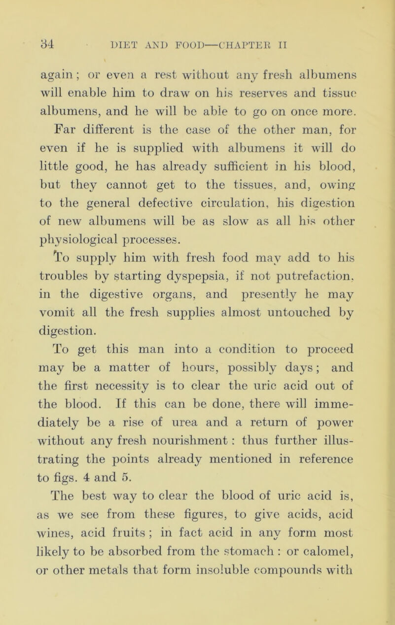 again; or even a rest without any fresh albumens will enable him to draw on his reserves and tissue' albumens, and he will be able to go on once more. Far different is the case of the other man, for even if he is supplied with albumens it will do little good, he has already sufficient in his blood, but they cannot get to the tissues, and, owing to the general defective circulation, his digestion of new albumens will be as slow as all his other physiological processes. To supply him with fresh food may add to his troubles by starting dyspepsia, if not putrefaction, in the digestive organs, and presently he may vomit all the fresh supplies almost untouched by digestion. To get this man into a condition to proceed may be a matter of hours, possibly days; and the first necessity is to clear the uric acid out of the blood. If this can be done, there will imme- diately be a rise of urea and a return of power without any fresh nourishment: thus further illus- trating the points already mentioned in reference to figs. 4 and 5. The best way to clear the blood of uric acid is, as we see from these figures, to give acids, acid wines, acid fruits ; in fact acid in anv form most likely to be absorbed from the stomach : or calomel, or other metals that form insoluble compounds with