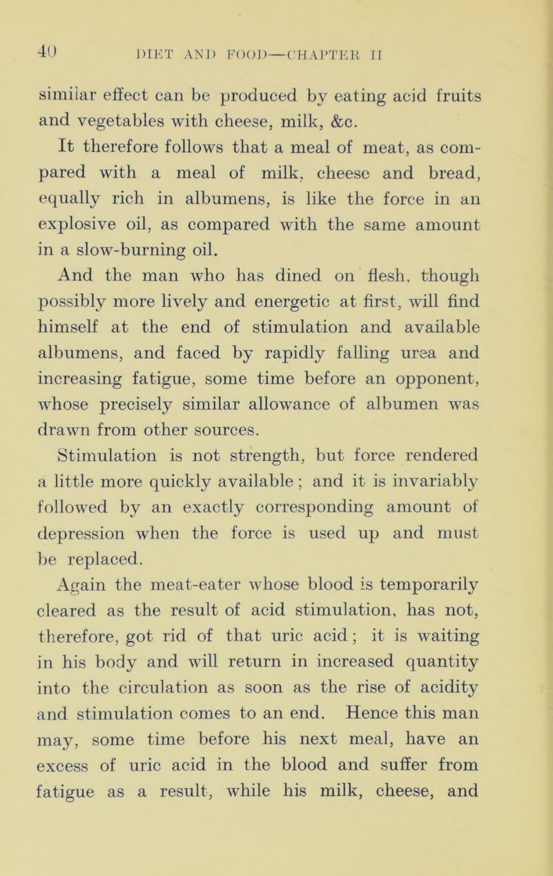 similar effect can be produced by eating acid fruits and vegetables with cheese, milk, &c. It therefore follows that a meal of meat, as com- pared with a meal of milk, cheese and bread, equally rich in albumens, is like the force in an explosive oil, as compared with the same amount in a slow-burning oil. And the man who has dined on flesh, though possibly more lively and energetic at first, will find himself at the end of stimulation and available albumens, and faced by rapidly falling urea and increasing fatigue, some time before an opponent, whose precisely similar allowance of albumen was drawn from other sources. Stimulation is not strength, but force rendered a little more quickly available; and it is invariably followed by an exactly corresponding amount of depression when the force is used up and must be replaced. Again the meat-eater whose blood is temporarily cleared as the result of acid stimulation, has not, therefore, got rid of that uric acid; it is waiting in his body and will return in increased quantity into the circulation as soon as the rise of acidity and stimulation comes to an end. Hence this man may, some time before his next meal, have an excess of uric acid in the blood and suffer from fatigue as a result, while his milk, cheese, and