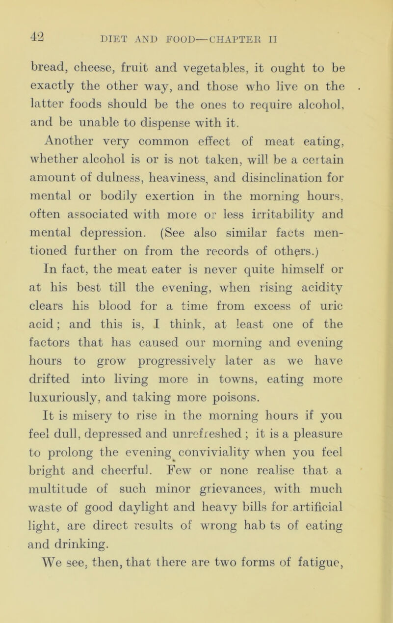 4 ‘2 bread, cheese, fruit and vegetables, it ought to be exactly the other way, and those who live on the latter foods should be the ones to require alcohol, and be unable to dispense with it. Another very common effect of meat eating, whether alcohol is or is not taken, will be a certain amount of dulness, heaviness, and disinclination for mental or bodily exertion in the morning hours, often associated with more or less irritability and mental depression. (See also similar facts men- tioned further on from the records of others.) In fact, the meat eater is never quite himself or at his best till the evening, when rising acidity clears his blood for a time from excess of uric acid; and this is, I think, at least one of the factors that has caused our morning and evening hours to grow progressively later as we have drifted into living more in towns, eating more luxuriously, and taking more poisons. It is misery to rise in the morning hours if you feel dull, depressed and unrefreshed ; it is a pleasure to prolong the evening conviviality when you feel bright and cheerful. Few or none realise that a multitude of such minor grievances, with much waste of good daylight and heavy bills for artificial light, are direct results of wrong hab ts of eating and drinking. We see, then, that there are two forms of fatigue,