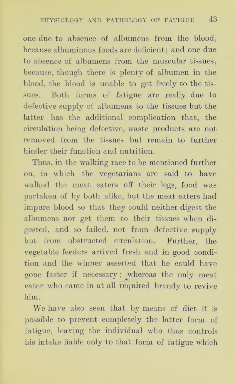 one due to absence of albumens from the blood, because albuminous foods are deficient; and one due to absence of albumens from the muscular tissues, because, though there is plenty of albumen in the blood, the blood is unable to get freely to the tis- sues. Both forms of fatigue are really due to defective supply of albumens to the tissues but the latter has the additional complication that, the circulation being defective, waste products are not removed from the tissues but remain to further hinder their function and nutrition. Thus, in the walking race to be mentioned further on, in which the vegetarians are said to have walked the meat eaters off their legs, food was partaken of by both alike, but the meat eaters had impure blood so that they could neither digest the albumens nor get them to their tissues Avhen di- gested, and so failed, not from defective supply but from obstructed circulation. Further, the vegetable feeders arrived fresh and in good condi- tion and the winner asserted that he could have gone faster if necessary; whereas the only meat eater who came in at all required brandy to revive him. We have also seen that by means of diet it is possible to prevent completely the latter form of fatigue, leaving the individual who thus controls his intake liable only to that form of fatigue which