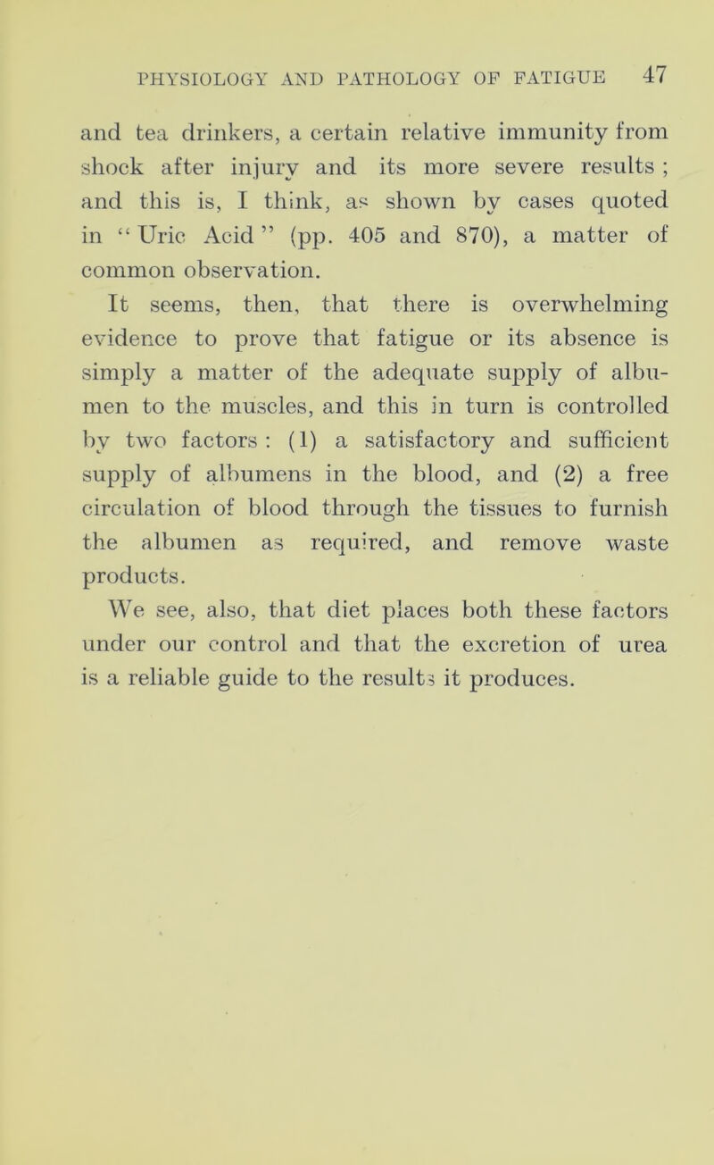 and tea drinkers, a certain relative immunity from shock after injury and its more severe results ; and this is, I think, as shown by cases quoted in “ Urie Acid ” (pp. 405 and 870), a matter of common observation. It seems, then, that there is overwhelming evidence to prove that fatigue or its absence is simply a matter of the adequate supply of albu- men to the muscles, and this in turn is controlled by two factors: (1) a satisfactory and sufficient supply of albumens in the blood, and (2) a free circulation of blood through the tissues to furnish the albumen as required, and remove waste products. We see, also, that diet places both these factors under our control and that the excretion of urea is a reliable guide to the results it produces.