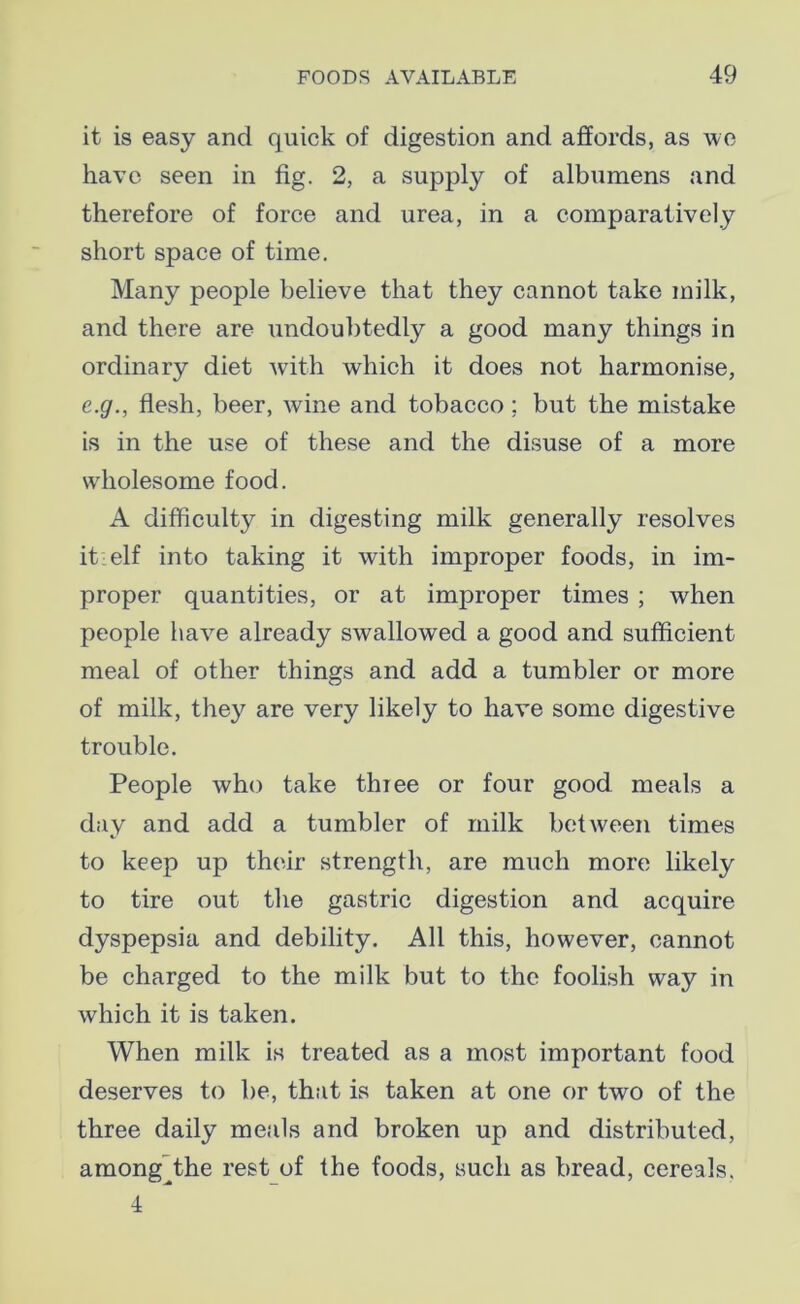 it is easy and quick of digestion and affords, as we have seen in fig. 2, a supply of albumens and therefore of force and urea, in a comparatively short space of time. Many people believe that they cannot take milk, and there are undoubtedly a good many things in ordinary diet with which it does not harmonise, e.g., flesh, beer, wine and tobacco; but the mistake is in the use of these and the disuse of a more wholesome food. A difficulty in digesting milk generally resolves it:elf into taking it with improper foods, in im- proper quantities, or at improper times ; when people have already swallowed a good and sufficient meal of other things and add a tumbler or more of milk, they are very likely to have some digestive trouble. People who take thiee or four good meals a day and add a tumbler of milk between times to keep up their strength, are much more likely to tire out the gastric digestion and acquire dyspepsia and debility. All this, however, cannot be charged to the milk but to the foolish way in which it is taken. When milk is treated as a most important food deserves to be, that is taken at one or two of the three daily meals and broken up and distributed, among^the rest of the foods, such as bread, cereals. 4