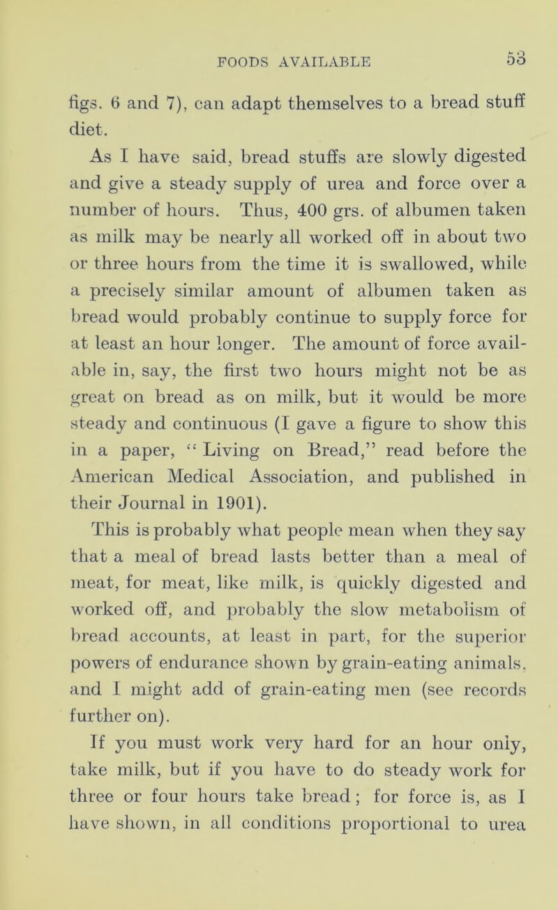 figs. 6 and 7), can adapt themselves to a bread stuff diet. As I have said, bread stuffs are slowly digested and give a steady supply of urea and force over a number of hours. Thus, 400 grs. of albumen taken as milk may be nearly all worked off in about two or three hours from the time it is swallowed, while a precisely similar amount of albumen taken as bread would probably continue to supply force for at least an hour longer. The amount of force avail- able in, say, the first two hours might not be as great on bread as on milk, but it would be more steady and continuous (I gave a figure to show this in a paper, “ Living on Bread,” read before the American Medical Association, and published in their Journal in 1901). This is probably what people mean when they say that a meal of bread lasts better than a meal of meat, for meat, like milk, is quickly digested and worked off, and probably the slow metabolism of bread accounts, at least in part, for the superior powers of endurance shown by grain-eating animals, and L might add of grain-eating men (see records further on). If you must work very hard for an hour only, take milk, but if you have to do steady work for three or four hours take bread; for force is, as I have shown, in all conditions proportional to urea
