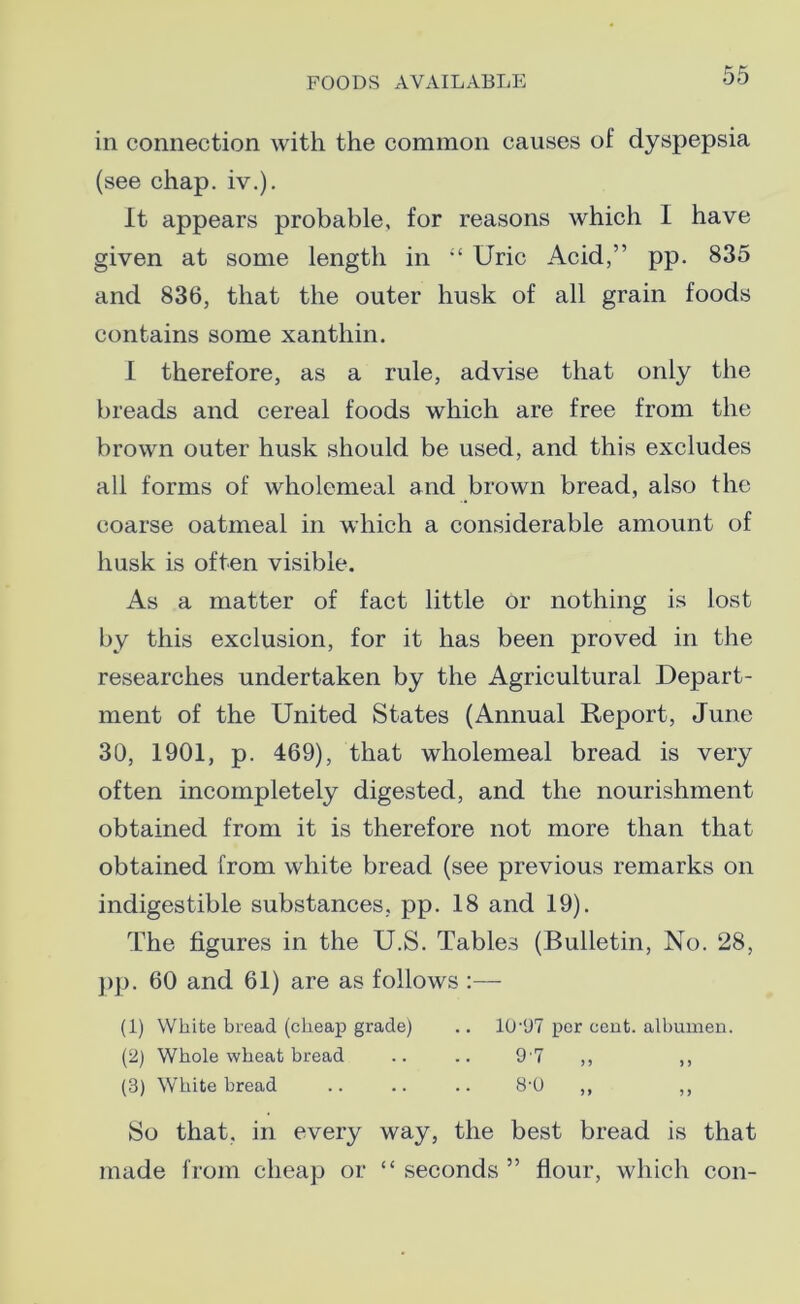 in connection with the common causes of dyspepsia (see chap. iv.). It appears probable, for reasons which I have given at some length in “ Uric Acid,” pp. 835 and 836, that the outer husk of all grain foods contains some xanthin. I therefore, as a rule, advise that only the breads and cereal foods which are free from the brown outer husk should be used, and this excludes all forms of wholemeal and brown bread, also the coarse oatmeal in which a considerable amount of husk is often visible. As a matter of fact little or nothing is lost by this exclusion, for it has been proved in the researches undertaken by the Agricultural Depart- ment of the United States (Annual Report, June 30, 1901, p. 469), that wholemeal bread is very often incompletely digested, and the nourishment obtained from it is therefore not more than that obtained from white bread (see previous remarks on indigestible substances, pp. 18 and 19). The figures in the U.S. Tables (Bulletin, No. 28, pp. 60 and 61) are as follows :— (1) White bread (cheap grade) .. 10-97 per cent, albumen. (2) Whole wheat bread .. .. 9 7 ,, ,, (3) White bread .. .. .. 8‘0 ,, ,, So that, in every way, the best bread is that made from cheap or “ seconds ” flour, which con-