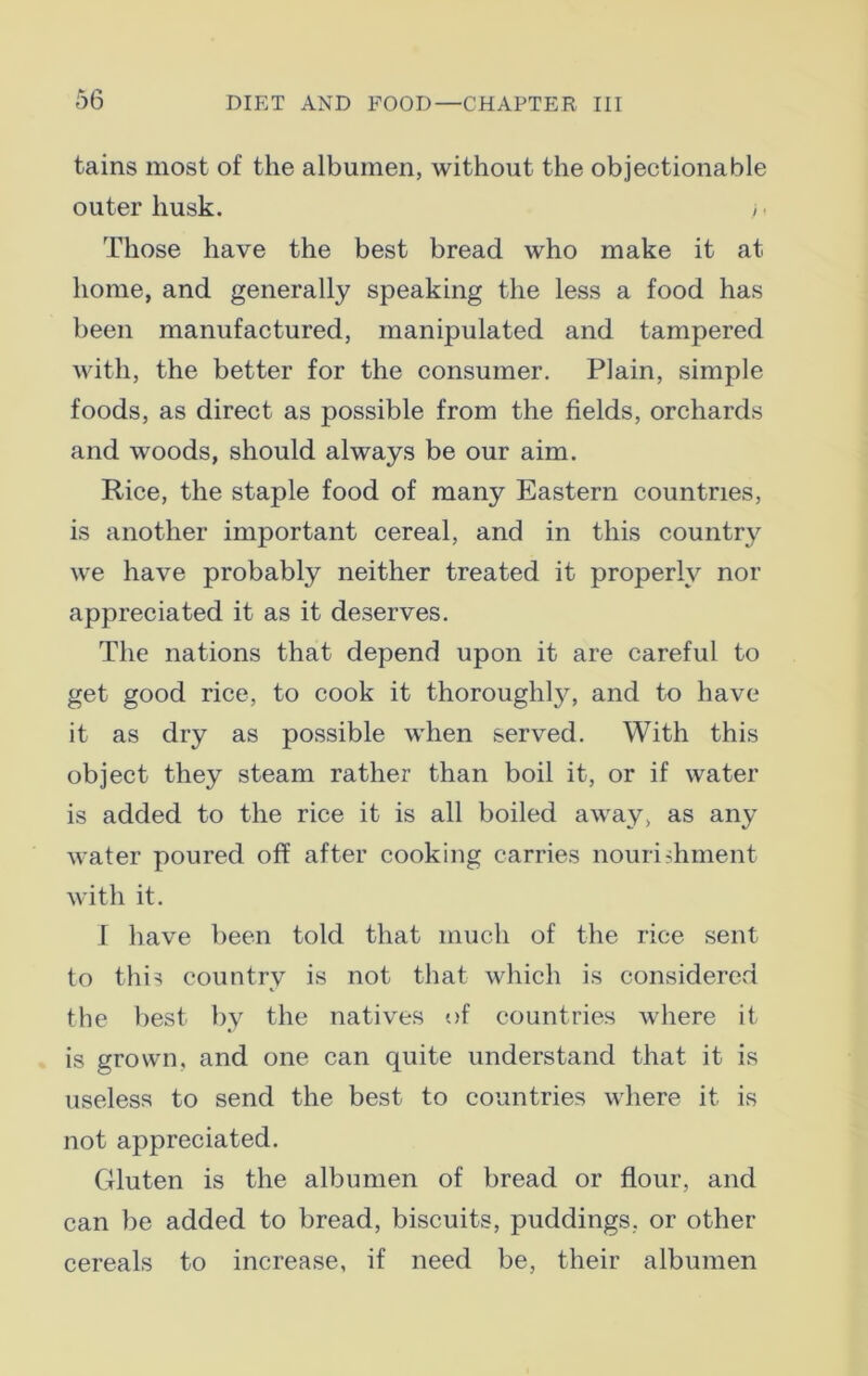 tains most of the albumen, without the objectionable outer husk. >■ Those have the best bread who make it at home, and generally speaking the less a food has been manufactured, manipulated and tampered with, the better for the consumer. Plain, simple foods, as direct as possible from the fields, orchards and woods, should always be our aim. Rice, the staple food of many Eastern countries, is another important cereal, and in this country we have probably neither treated it properly nor appreciated it as it deserves. The nations that depend upon it are careful to get good rice, to cook it thorough^, and to have it as dry as possible when served. With this object they steam rather than boil it, or if water is added to the rice it is all boiled away, as any water poured off after cooking carries nourishment with it. 1 have been told that much of the rice sent to this country is not that which is considered the best by the natives of countries where it is grown, and one can quite understand that it is useless to send the best to countries where it is not appreciated. Gluten is the albumen of bread or flour, and can be added to bread, biscuits, puddings, or other cereals to increase, if need be, their albumen