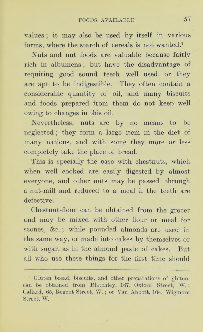 values ; it may also be used by itself in various forms, where the starch of cereals is not wanted.1 Nuts and nut foods are valuable because fairly rich in albumens ; but have the disadvantage of requiring good sound teeth well used, or they are apt to be indigestible. They often contain a considerable quantity of oil, and many biscuits and foods prepared from them do not keep well owing to changes in this oil. Nevertheless, nuts are by no means to be neglected ; they form a large item in the diet of many nations, and with some they more or less completely take the place of bread. This is specially the case with chestnuts, which when well cooked are easily digested by almost everyone, and other nuts may be passed through a nut-mill and reduced to a meal if the teeth are defective. Chestnut-flour can be obtained from the grocer and may be mixed with other flour or meal for scones, &c.; while pounded almonds are used in the same way, or made into cakes by themselves or with sugar, as in the almond paste of cakes. But all who use these things for the first time should 1 Gluten bread, biscuits, and other preparations of gluten can be obtained from Blatchley, 167, Oxford Street, W.; Callard, 65, Regent Street, W. ; or Van Abbott, 104, Wigmore Street, W.