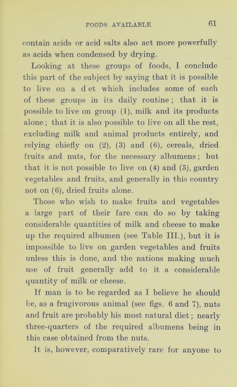 contain acids or acid salts also act more powerfully as acids when condensed by drying. Looking at these groups of foods, I conclude this part of the subject by saying that it is possible to live on a d et which includes some of each of these groups in its daily routine ; that it is possible to live on group (1), milk and its products alone; that it is also possible to live on all the rest, excluding milk and animal products entirely, and relying chiefly on (2), (3) and (6), cereals, dried fruits and nuts, for the necessary albumens ; but that it is not possible to live on (4) and (5), garden vegetables and fruits, and generally in this country not on (6), dried fruits alone. Those who wish to make fruits and vegetables a large part of their fare can do so by taking considerable quantities of milk and cheese to make up the required albumen (see Table III.), but it is impossible to live on garden vegetables and fruits unless this is done, and the nations making much use of fruit generally add to it a considerable quantity of milk or cheese. If man is to be regarded as I believe he should be, as a frugivorous animal (see figs. 6 and 7), nuts and fruit are probably his most natural diet; nearly three-quarters of the required albumens being in this case obtained from the nuts. It is, however, comparatively rare for anyone to