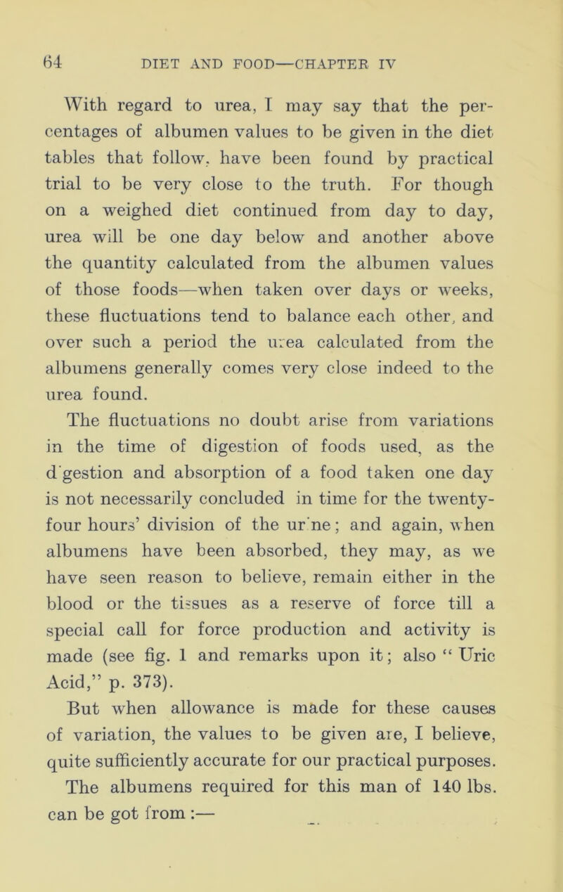 With regard to urea, I may say that the per- centages of albumen values to be given in the diet tables that follow, have been found by practical trial to be very close to the truth. For though on a weighed diet continued from day to day, urea will be one day below and another above the quantity calculated from the albumen values of those foods—when taken over days or weeks, these fluctuations tend to balance each other, and over such a period the urea calculated from the albumens generally comes very close indeed to the urea found. The fluctuations no doubt arise from variations in the time of digestion of foods used, as the d'gestion and absorption of a food taken one day is not necessarily concluded in time for the twenty- four hours’ division of the ur'ne; and again, when albumens have been absorbed, they may, as we have seen reason to believe, remain either in the blood or the tissues as a reserve of force till a special call for force production and activity is made (see fig. 1 and remarks upon it; also “ Uric Acid,” p. 373). But when allowance is made for these causas of variation, the values to be given are, I believe, quite sufficiently accurate for our practical purposes. The albumens required for this man of 140 lbs. can be got from :—