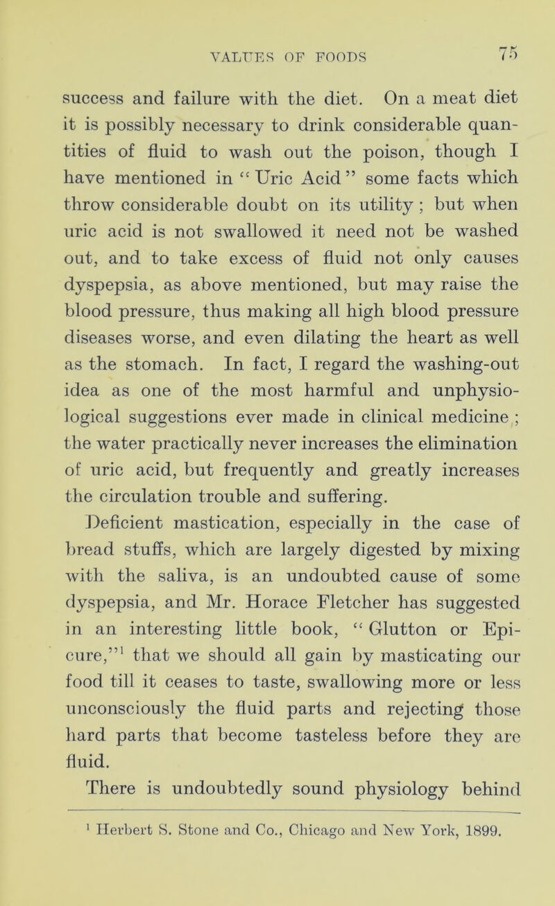 success and failure with the diet. On a meat diet it is possibly necessary to drink considerable quan- tities of fluid to wash out the poison, though I have mentioned in “Uric Acid” some facts which throw considerable doubt on its utility ; but when uric acid is not swallowed it need not be washed out, and to take excess of fluid not only causes dyspepsia, as above mentioned, but may raise the blood pressure, thus making all high blood pressure diseases worse, and even dilating the heart as well as the stomach. In fact, I regard the washing-out idea as one of the most harmful and unphysio- logical suggestions ever made in clinical medicine ; the water practically never increases the elimination of uric acid, but frequently and greatly increases the circulation trouble and suffering. Deficient mastication, especially in the case of bread stuffs, which are largely digested by mixing with the saliva, is an undoubted cause of some dyspepsia, and Mr. Horace Fletcher has suggested in an interesting little book, “ Glutton or Epi- cure,”1 that we should all gain by masticating our food till it ceases to taste, swallowing more or less unconsciously the fluid parts and rejecting those hard parts that become tasteless before they are fluid. There is undoubtedly sound physiology behind 1 Herbert S. Stone and Co., Chicago and New York, 1899.