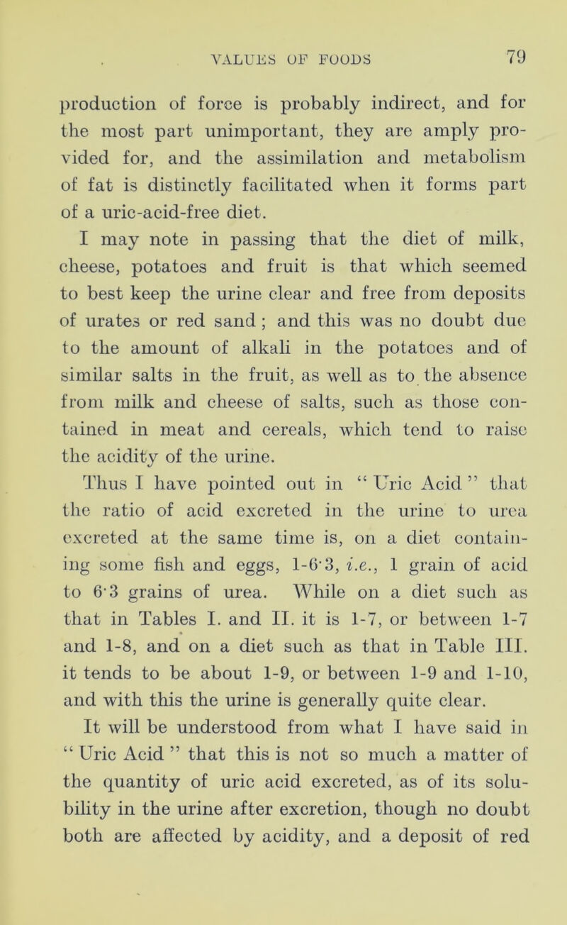 production of force is probably indirect, and for the most part unimportant, they are amply pro- vided for, and the assimilation and metabolism of fat is distinctly facilitated when it forms part of a uric-acid-free diet. I may note in passing that the diet of milk, cheese, potatoes and fruit is that which seemed to best keep the urine clear and free from deiiosits of urates or red sand ; and this was no doubt due to the amount of alkali in the potatoes and of similar salts in the fruit, as well as to the absence from milk and cheese of salts, such as those con- tained in meat and cereals, which tend to raise the acidity of the urine. Thus 1 have pointed out in “ Uric Acid ” that the ratio of acid excreted in the urine to urea excreted at the same time is, on a diet contain- ing some fish and eggs, l-G'3, i.e., 1 grain of acid to 6'3 grains of urea. While on a diet such as that in Tables I. and II. it is 1-7, or between 1-7 and 1-8, and on a diet such as that in Table III. it tends to be about 1-9, or between 1-9 and 1-10, and with this the urine is generally quite clear. It will be understood from what I have said in “ Uric Acid ” that this is not so much a matter of the quantity of uric acid excreted, as of its solu- bility in the urine after excretion, though no doubt both are affected by acidity, and a deposit of red