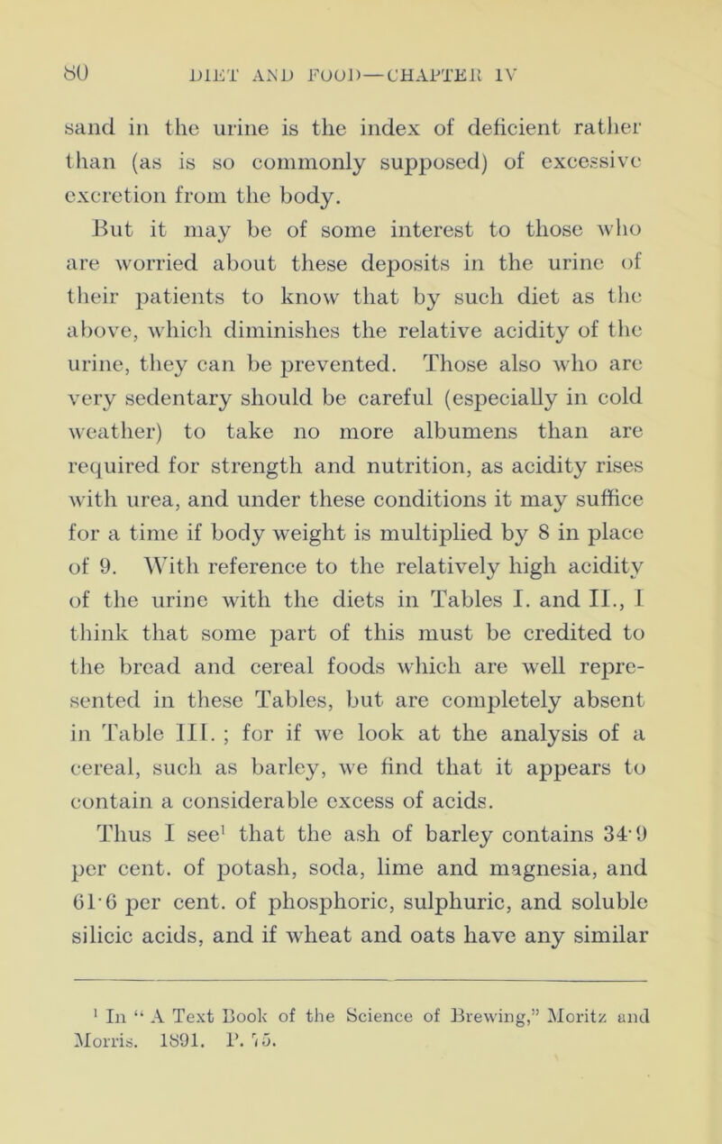 sand in the urine is the index of deficient rather than (as is so commonly supposed) of excessive excretion from the body. But it may be of some interest to those who are worried about these deposits in the urine of their patients to know that by such diet as the above, which diminishes the relative acidity of the urine, they can be prevented. Those also who are very sedentary should be careful (especially in cold weather) to take no more albumens than are required for strength and nutrition, as acidity rises with urea, and under these conditions it may suffice for a time if body weight is multiplied by 8 in place of 9. With reference to the relatively high acidity of the urine with the diets in Tables I. and II., I think that some part of this must be credited to the bread and cereal foods which are well rejire- sented in these Tables, but are completely absent in Table III. ; for if we look at the analysis of a cereal, such as barley, we find that it appears to contain a considerable excess of acids. Thus I see' that the ash of barley contains 3T 9 per cent, of potash, soda, lime and magnesia, and 61-6 per cent, of phosphoric, sulphuric, and soluble silicic acids, and if wheat and oats have any similar 1 In “ A Text Book of the Science of Brewing,” Moritz and Morris. 1891. P. rii>.