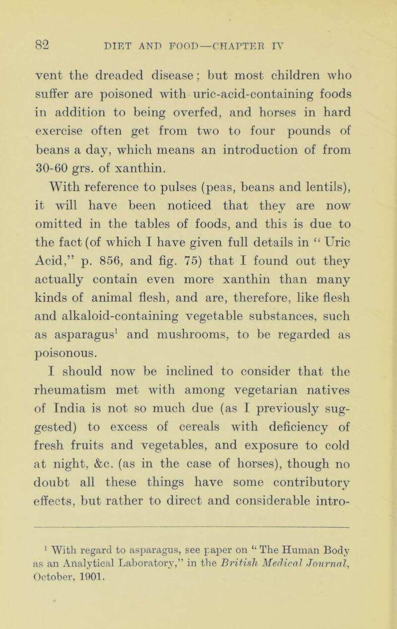 vent the dreaded disease; but most children who suffer are poisoned with uric-acid-containing foods in addition to being overfed, and horses in hard exercise often get from two to four pounds of beans a day, which means an introduction of from 30-60 grs. of xanthin. With reference to pulses (peas, beans and lentils), it will have been noticed that they are now omitted in the tables of foods, and this is due to the fact (of which I have given full details in “ Uric Acid,” p. 856, and fig. 75) that I found out they actually contain even more xanthin than many kinds of animal flesh, and are, therefore, like flesh and alkaloid-containing vegetable substances, such as asparagus1 and mushrooms, to be regarded as poisonous. I should now be inclined to consider that the rheumatism met with among vegetarian natives of India is not so much due (as I previously sug- gested) to excess of cereals with deficiency of fresh fruits and vegetables, and exposure to cold at night, &c. (as in the case of horses), though no doubt all these things have some contributory effects, but rather to direct and considerable intro- 1 With regard to asparagus, see paper on “ The Human Body as an Analytical Laboratory,” in the British Medical Journal, October, 1901.