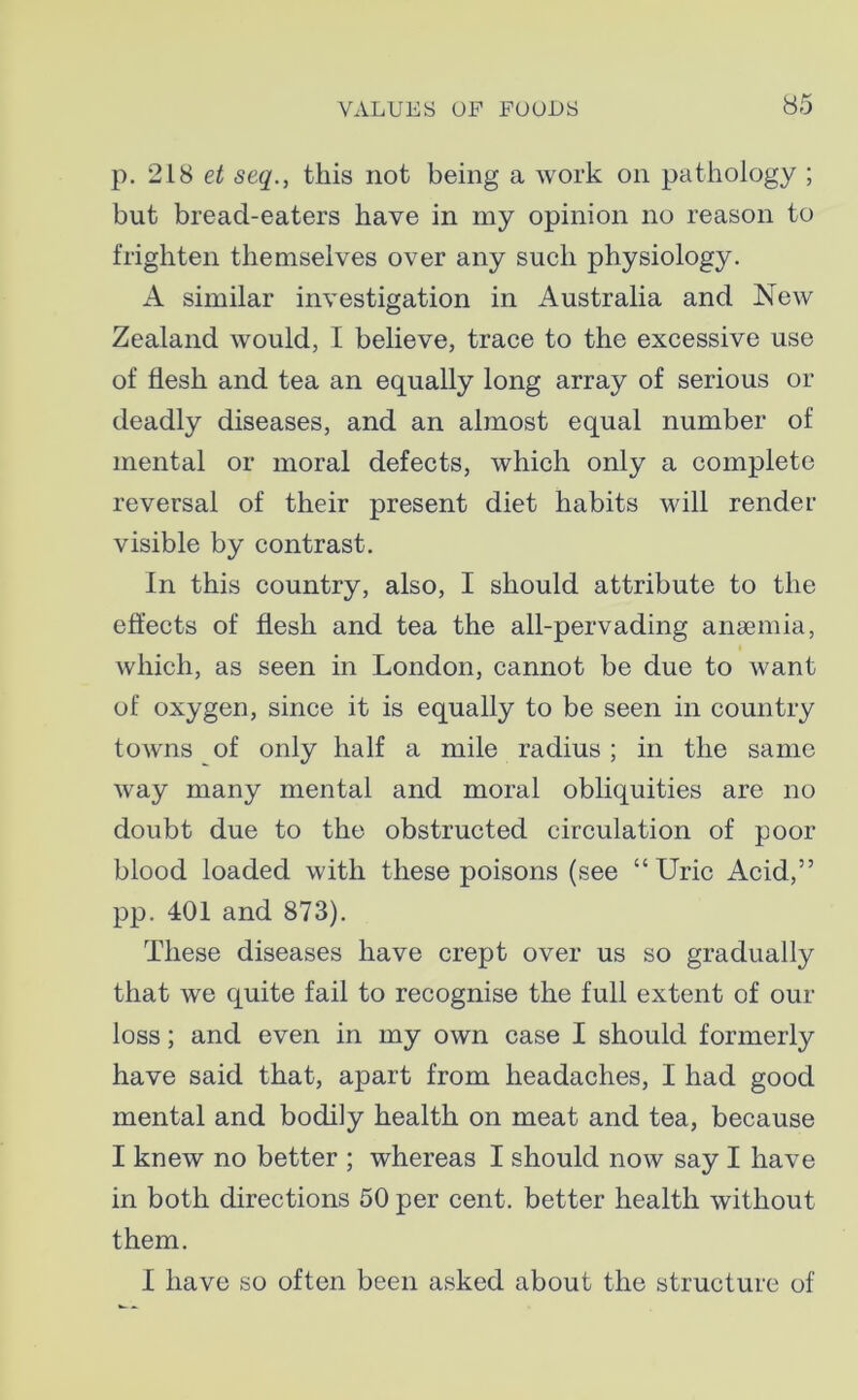 p. 218 et seq., this not being a work on pathology ; but bread-eaters have in my opinion no reason to frighten themselves over any such physiology. A similar investigation in Australia and New Zealand would, I believe, trace to the excessive use of flesh and tea an equally long array of serious or deadly diseases, and an almost equal number of mental or moral defects, which only a complete reversal of their present diet habits will render visible by contrast. In this country, also, I should attribute to the effects of flesh and tea the all-pervading anaemia, which, as seen in London, cannot be due to want of oxygen, since it is equally to be seen in country towns of only half a mile radius ; in the same way many mental and moral obliquities are no doubt due to the obstructed circulation of poor blood loaded with these poisons (see “Uric Acid,” pp. 401 and 873). These diseases have crept over us so gradually that we quite fail to recognise the full extent of our loss; and even in my own case I should formerly have said that, apart from headaches, I had good mental and bodily health on meat and tea, because I knew no better ; whereas I should now say I have in both directions 50 per cent, better health without them. I have so often been asked about the structure of