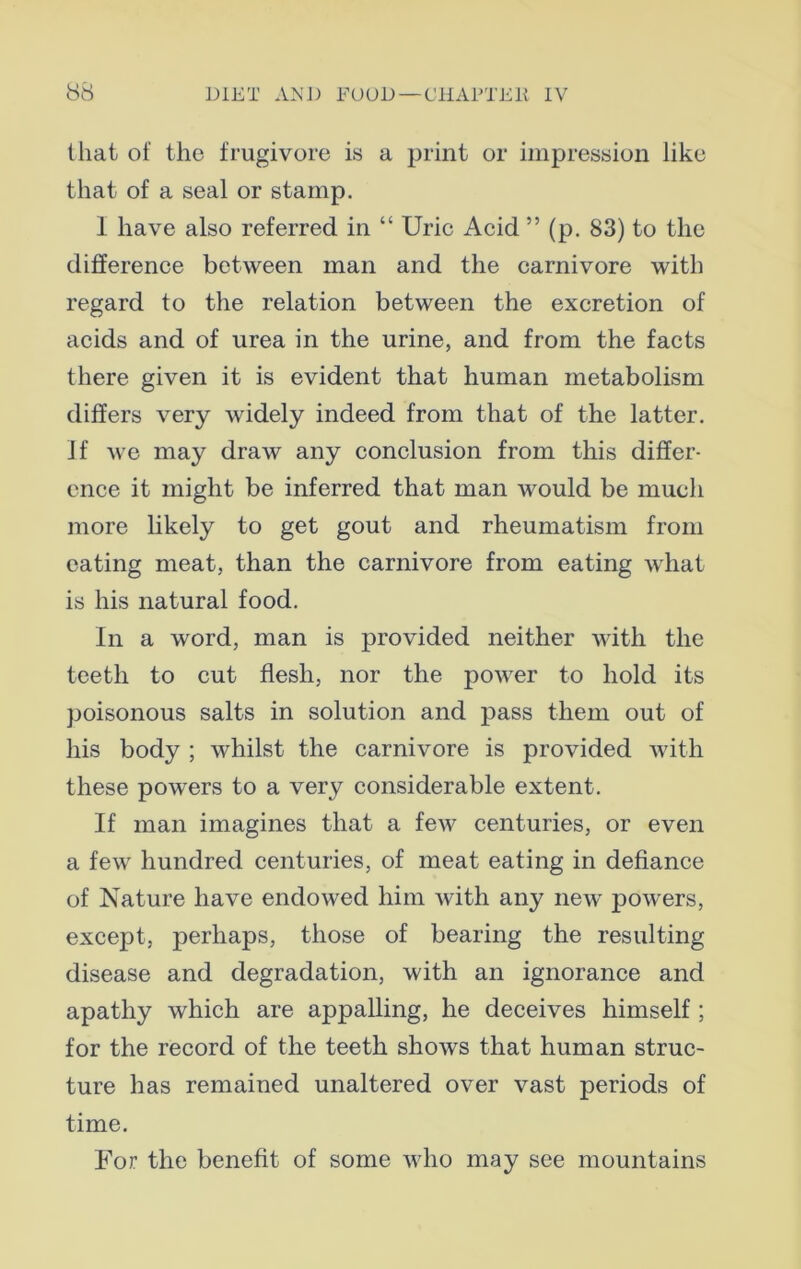 that of the frugivore is a print or impression like that of a seal or stamp. I have also referred in “ Uric Acid ” (p. 83) to the difference between man and the carnivore with regard to the relation between the excretion of acids and of urea in the urine, and from the facts there given it is evident that human metabolism differs very widely indeed from that of the latter. If we may draw any conclusion from this differ- ence it might be inferred that man would be much more likely to get gout and rheumatism from eating meat, than the carnivore from eating what is his natural food. In a word, man is provided neither with the teeth to cut flesh, nor the power to hold its poisonous salts in solution and pass them out of his body ; whilst the carnivore is provided with these powers to a very considerable extent. If man imagines that a few centuries, or even a few hundred centuries, of meat eating in defiance of Nature have endowed him with any new powers, except, perhaps, those of bearing the resulting disease and degradation, with an ignorance and apathy which are appalling, he deceives himself ; for the record of the teeth shows that human struc- ture has remained unaltered over vast periods of time. For the benefit of some who may see mountains