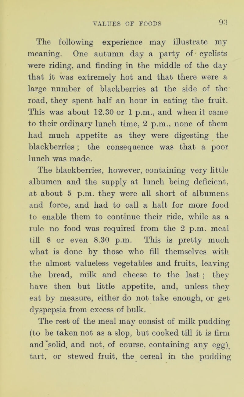 98 The following experience may illustrate my meaning. One autumn day a party of cyclists were riding, and finding in the middle of the day that it was extremely hot and that there were a large number of blackberries at the side of the road, they spent half an hour in eating the fruit. This was about 12.30 or 1 p.m., and when it came to their ordinary lunch time, 2 p.m., none of them had much appetite as they were digesting the blackberries ; the consequence was that a poor lunch was made. The blackberries, however, containing very little albumen and the supply at lunch being deficient, at about 5 p.m. they were all short of albumens and force, and had to call a halt for more food to enable them to continue their ride, while as a rule no food was required from the 2 p.m. meal till 8 or even 8.30 p.m. This is pretty much what is done by those who fill themselves with the almost valueless vegetables and fruits, leaving the bread, milk and cheese to the last ; they have then but little appetite, and, unless they eat by measure, either do not take enough, or get dyspepsia from excess of bulk. The rest of the meal may consist of milk pudding (to be taken not as a slop, but cooked till it is firm and solid, and not, of course, containing any egg), tart, or stewed fruit, the cereal in the pudding