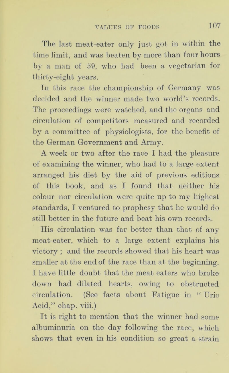 The last meat-eater only just got in within the time limit, and was beaten by more than four hours by a man of 59, who had been a vegetarian for thirty-eight years. In this race the championship of Germany was decided and the winner made two world’s records. The proceedings were watched, and the organs and circulation of competitors measured and recorded by a committee of physiologists, for the benefit of the German Government and Army. A week or two after the race I had the pleasure of examining the winner, who had to a large extent- arranged his diet by the aid of previous editions of this book, and as I found that neither his colour nor circulation were quite up to my highest standards, I ventured to prophesy that he would do still better in the future and beat his own records. His circulation was far better than that of any meat-eater, which to a large extent explains his victory ; and the records showed that his heart was smaller at the end of the race than at the beginning. I have little doubt that the meat eaters who broke down had dilated hearts, owing to obstructed circulation. (See facts about Fatigue in “ Uric Acid,” chap, viii.) It is right to mention that the winner had some albuminuria on the day following the race, which shows that even in his condition so great a strain