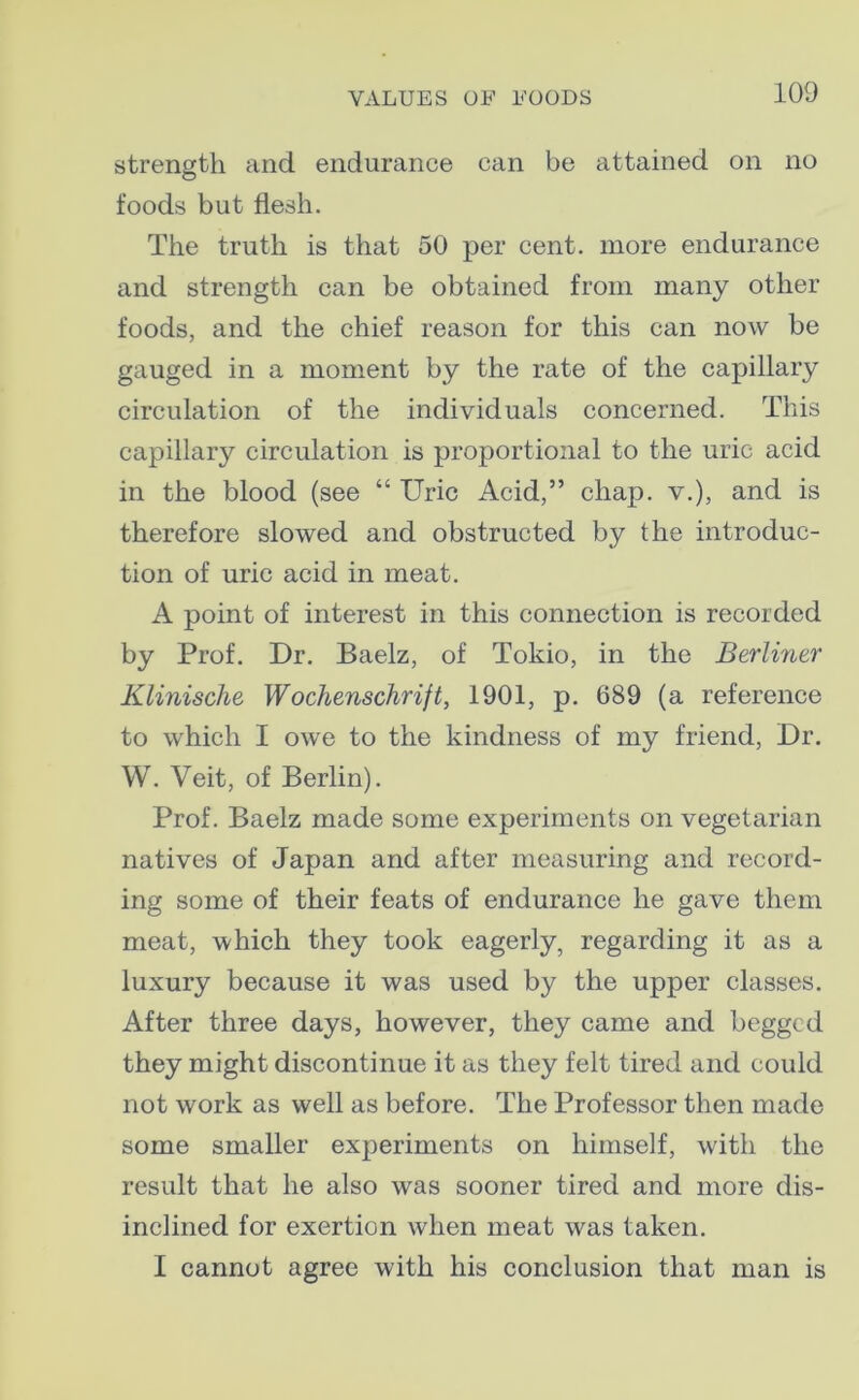 strength and endurance can be attained on no foods but flesh. The truth is that 50 per cent, more endurance and strength can be obtained from many other foods, and the chief reason for this can now be gauged in a moment by the rate of the capillary circulation of the individuals concerned. This capillary circulation is proportional to the uric acid in the blood (see “ Uric Acid,” chap, v.), and is therefore slowed and obstructed by the introduc- tion of uric acid in meat. A point of interest in this connection is recorded by Prof. Dr. Baelz, of Tokio, in the Berliner Klinische Wochenschrift, 1901, p. 689 (a reference to which I owe to the kindness of my friend, Dr. W. Veit, of Berlin). Prof. Baelz made some experiments on vegetarian natives of Japan and after measuring and record- ing some of their feats of endurance he gave them meat, which they took eagerly, regarding it as a luxury because it was used by the upper classes. After three days, however, they came and begged they might discontinue it as they felt tired and could not work as well as before. The Professor then made some smaller experiments on himself, with the result that he also was sooner tired and more dis- inclined for exertion when meat was taken. I cannot agree with his conclusion that man is