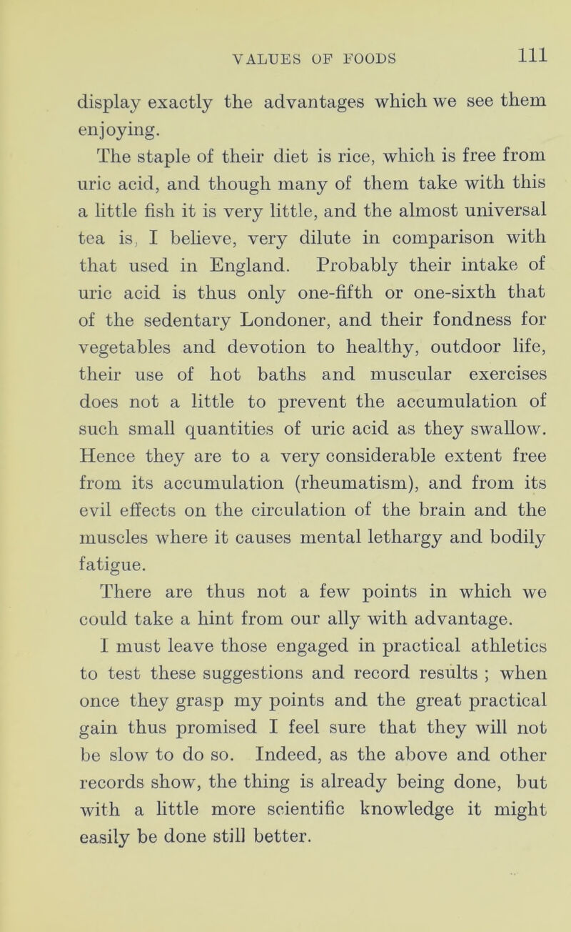 display exactly the advantages which we see them enjoying. The staple of their diet is rice, which is free from uric acid, and though many of them take with this a little fish it is very little, and the almost universal tea is, I believe, very dilute in comparison with that used in England. Probably their intake of uric acid is thus only one-fifth or one-sixth that of the sedentary Londoner, and their fondness for vegetables and devotion to healthy, outdoor life, their use of hot baths and muscular exercises does not a little to prevent the accumulation of such small quantities of uric acid as they swallow. Hence they are to a very considerable extent free from its accumulation (rheumatism), and from its evil effects on the circulation of the brain and the muscles where it causes mental lethargy and bodily fatigue. There are thus not a few points in which we could take a hint from our ally with advantage. I must leave those engaged in practical athletics to test these suggestions and record results ; when once they grasp my points and the great practical gain thus promised I feel sure that they will not be slow to do so. Indeed, as the above and other records show, the thing is already being done, but with a little more scientific knowledge it might easily be done still better.