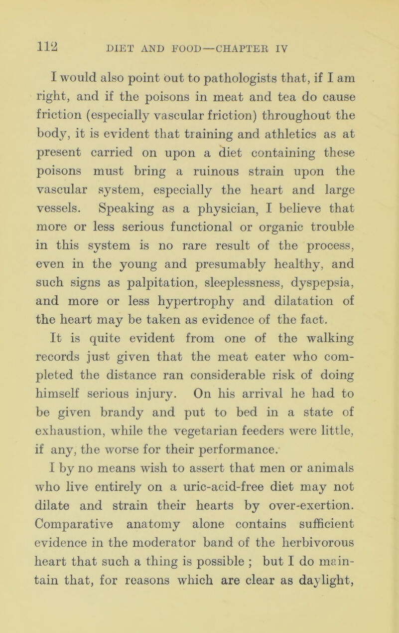 I would also point out to pathologists that, if I am right, and if the poisons in meat and tea do cause friction (especially vascular friction) throughout the body, it is evident that training and athletics as at present carried on upon a diet containing these poisons must bring a ruinous strain upon the vascular system, especially the heart and large vessels. Speaking as a physician, I believe that more or less serious functional or organic trouble in this system is no rare result of the process, even in the young and presumably healthy, and such signs as palpitation, sleeplessness, dyspepsia, and more or less hypertrophy and dilatation of the heart may be taken as evidence of the fact. It is quite evident from one of the walking records just given that the meat eater who com- pleted the distance ran considerable risk of doing himself serious injury. On his arrival he had to be given brandy and put to bed in a state of exhaustion, while the vegetarian feeders were little, if any, the worse for their performance. I by no means wish to assert that men or animals who live entirely on a uric-acid-free diet may not dilate and strain their hearts by over-exertion. Comparative anatomy alone contains sufficient evidence in the moderator band of the herbivorous heart that such a thing is possible ; but I do main- tain that, for reasons which are clear as daylight,