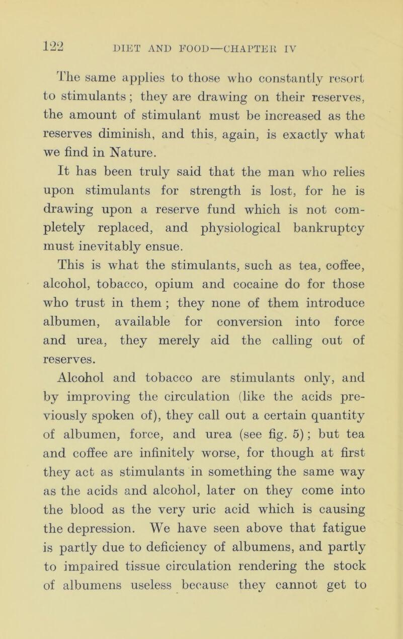 The same applies to those who constantly resort to stimulants; they are drawing on their reserves, the amount of stimulant must be increased as the reserves diminish, and this, again, is exactly what we find in Nature. It has been truly said that the man who relies upon stimulants for strength is lost, for he is drawing upon a reserve fund which is not com- pletely replaced, and physiological bankruptcy must inevitably ensue. This is what the stimulants, such as tea, coffee, alcohol, tobacco, opium and cocaine do for those who trust in them ; they none of them introduce albumen, available for conversion into force and urea, they merely aid the calling out of reserves. Alcohol and tobacco are stimulants only, and by improving the circulation (like the acids pre- viously spoken of), they call out a certain quantity of albumen, force, and urea (see fig. 5); but tea and coffee are infinitely worse, for though at first they act as stimulants in something the same way as the acids and alcohol, later on they come into the blood as the very uric acid which is causing the depression. We have seen above that fatigue is partly due to deficiency of albumens, and partly to impaired tissue circulation rendering the stock of albumens useless because they cannot get to