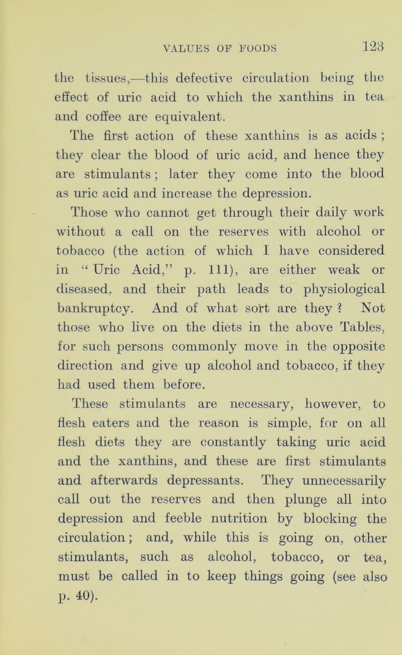 the tissues,—this defective circulation being the effect of uric acid to which the xanthins in tea and coffee are equivalent. The first action of these xanthins is as acids ; they clear the blood of uric acid, and hence they are stimulants; later they come into the blood as uric acid and increase the depression. Those who cannot get through their daily work without a call on the reserves with alcohol or tobacco (the action of which I have considered in “ Uric Acid,” p. Ill), are either weak or diseased, and their path leads to physiological bankruptcy. And of what sort are they ? Not those who live on the diets in the above Tables, for such persons commonly move in the opposite direction and give up alcohol and tobacco, if they had used them before. These stimulants are necessary, however, to flesh eaters and the reason is simple, for on all flesh diets they are constantly taking uric acid and the xanthins, and these are first stimulants and afterwards depressants. They unnecessarily call out the reserves and then plunge all into depression and feeble nutrition by blocking the circulation; and, while this is going on, other stimulants, such as alcohol, tobacco, or tea, must be called in to keep things going (see also p. 40).