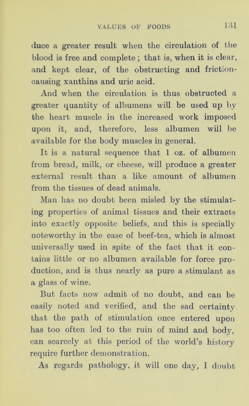 duce a greater result when the circulation of the blood is free and complete ; that is, when it is clear, and kept clear, of the obstructing and friction- causing xanthins and uric acid. And when the circulation is thus obstructed a greater quantity of albumens will be used up by the heart muscle in the increased work imposed upon it, and, therefore, less albumen will be available for the body muscles in general. It is a natural sequence that 1 oz. of albumen from bread, milk, or cheese, will produce a greater external result than a like amount of albumen from the tissues of dead animals. Man has no doubt been misled by the stimulat- ing properties of animal tissues and their extracts into exactly opposite beliefs, and this is specially noteworthy in the case of beef-tea, which is almost universally used in spite of the fact that it con- tains little or no albumen available for force pro- duction, and is thus nearly as pure a stimulant as a glass of wine. But facts now admit of no doubt, and can be easily noted and verified, and the sad certainty that the path of stimulation once entered upon has too often led to the ruin of mind and body, can scarcely at this period of the world’s history require further demonstration. As regards pathology, it will one day, I doubt