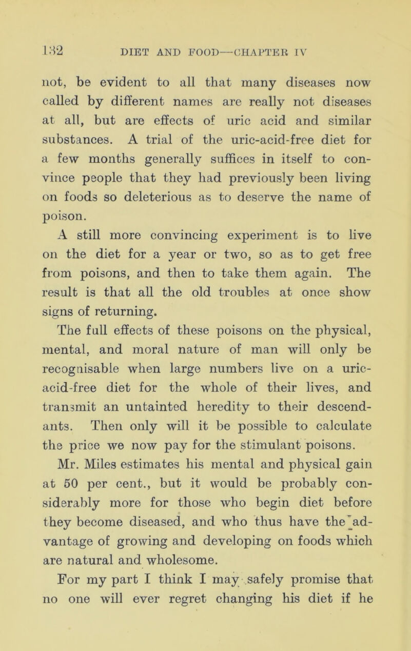 not, be evident to all that many diseases now called by different names are really not diseases at all, but are effects of uric acid and similar substances. A trial of the uric-acid-frce diet for a few months generally suffices in itself to con- vince people that they had previously been living on foods so deleterious as to deserve the name of poison. A still more convincing experiment is to live on the diet for a year or two, so as to get free from poisons, and then to take them again. The result is that all the old troubles at once show signs of returning. The full effects of these poisons on the physical, mental, and moral nature of man will only be recognisable when large numbers live on a uric- acid-free diet for the whole of their lives, and transmit an untainted heredity to their descend- ants. Then only will it be possible to calculate the price we now pay for the stimulant poisons. Mr. Miles estimates his mental and physical gain at 50 per cent., but it would be probabty con- siderably more for those who begin diet before they become diseased, and who thus have the'ad- vantage of growing and developing on foods which are natural and wholesome. For my part I think I may safely promise that no one will ever regret changing his diet if he