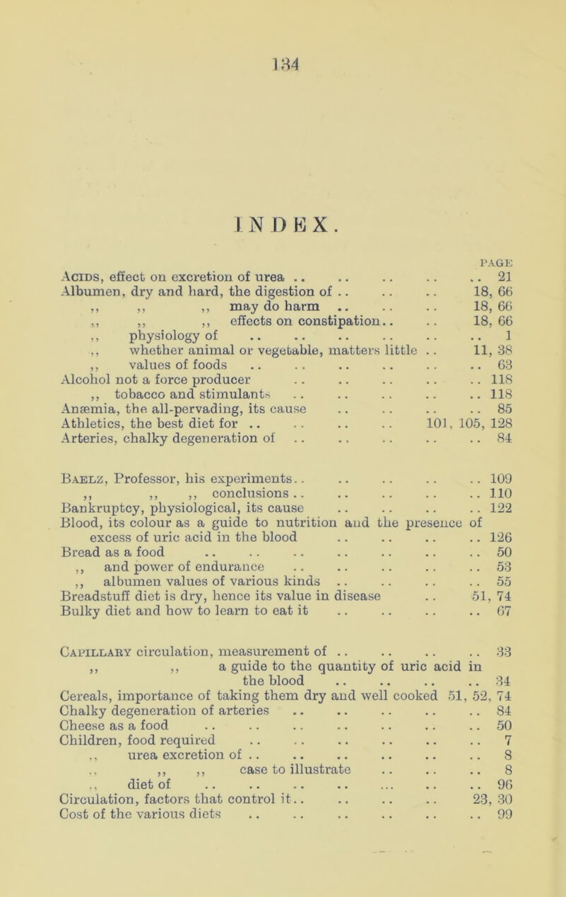 1 N D K X . TAGE Acids, effect on excretion of urea .. .. 21 Albumen, dry and hard, the digestion of .. 18, 66 ,, ,, ,, may do harm 18, 66 ,, ,, ,, effects on constipation.. 18. 66 ,, physiology of 1 ,, whether animal or vegetable, matters little 11, 38 ,, values of foods .. 63 Alcohol not a force producer ..118 ,, tobacco and stimulants ..118 Ansemia, the all-pervading, its cause Athletics, the best diet for .. 85 101, 105, 128 Arteries, chalky degeneration of .. 84 Baelz, Professor, his experiments.. .. 109 ,, ,, ,, conclusions.. ..110 Bankruptcy, physiological, its cause .. 122 Blood, its colour as a guide to nutrition and the presence of excess of uric acid in the blood .. .. .. .. 126 Bread as a food .. .. .. .. .. .. 50 ,, and power of endurance .. .. .. .. ..53 ,, albumen values of various kinds .. .. .. ..55 Breadstuff diet is dry, hence its value in disease .. 51, 74 Bulky diet and how to learn to eat it .. .. .. .. 67 Capillary circulation, measurement of .. ,, ,, a guide to the quantity of uric acid the blood Cereals, importance of taking them dry and well cooked 51 Chalky degeneration of arteries Cheese as a food Children, food required ,, urea excretion of .. ., ,, ,, case to illustrate ,, diet of Circulation, factors that control it.. Cost of the various diets .. 33 in 52, 23, 34 74 84 50 7 8 8 96 30 99