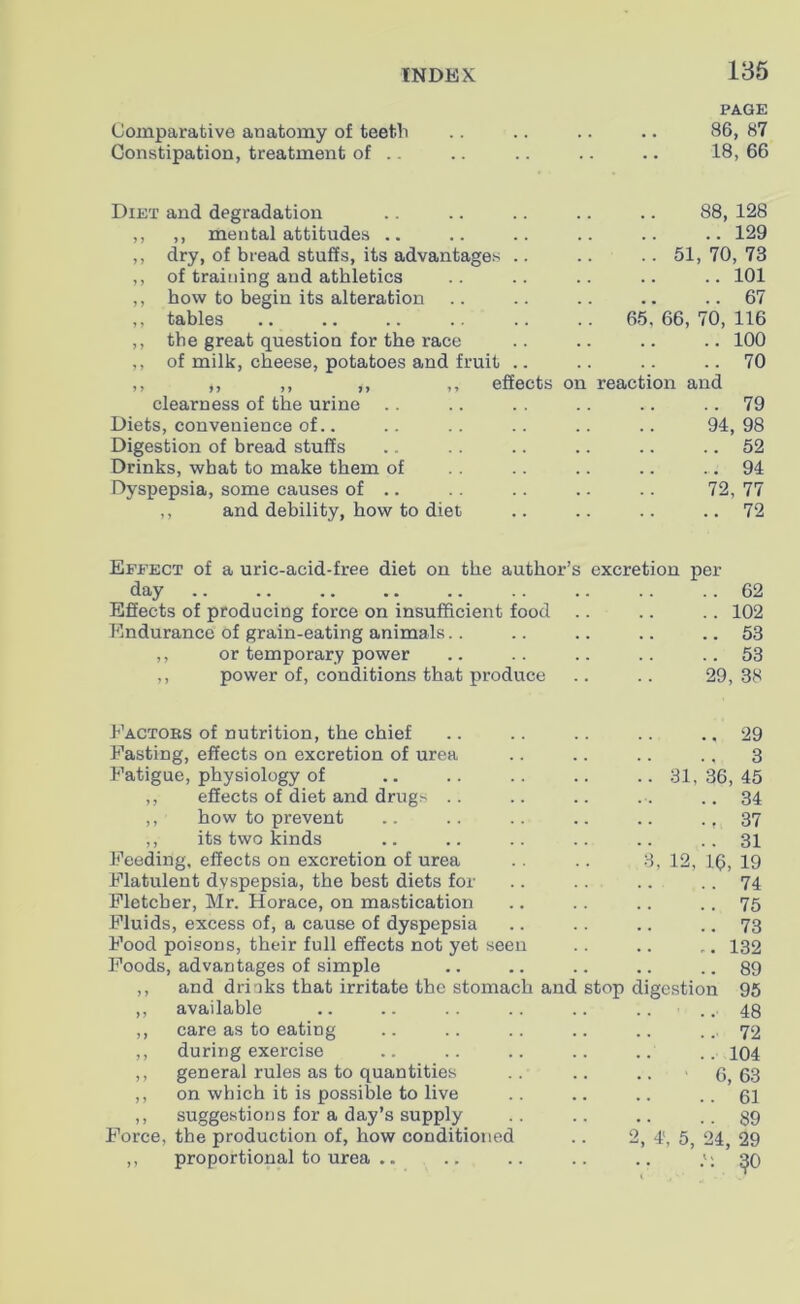 Comparative an atomy of teeth PAGE 86, 87 Constipation, treatment of .. 18, 66 Diet and degradation 88, 128 ,, ,, mental attitudes .. 129 ,, dry, of bread stuffs, its advantages .. .. 51, 70, 73 ,, of training and athletics 101 ,, how to begin its alteration 67 ,, tables .. 65, 66, 70, 116 ,, the great question for the race 100 ,, of milk, cheese, potatoes and fruit .. 70 ,, ,, ,, ,, ,, effects on reaction and clearness of the urine 79 Diets, convenience of.. 94, 98 Digestion of bread stuffs 52 Drinks, what to make them of 94 Dyspepsia, some causes of .. 72,77 ,, and debility, how to diet 72 Effect of a uric-acid-free diet on the author’s excretion per day 62 Effects of producing force on insufficient food 102 Endurance of grain-eating animals 53 ,, or temporary power 53 ,, power of, conditions that produce 29, 38 Factors of nutrition, the chief 29 Fasting, effects on excretion of urea 3 Fatigue, physiology of .. 31,36,45 ,, effects of diet and drugs ..34 ,, how to prevent 37 ,, its two kinds 31 Feeding, effects on excretion of urea 3, 12, 16, 19 Flatulent dyspepsia, the best diets for 74 Fletcher, Mr. Horace, on mastication 75 Fluids, excess of, a cause of dyspepsia 73 Food poisons, their full effects not yet seen 132 Foods, advantages of simple 89 ,, and drinks that irritate the stomach and stop digestion 95 ,, available .. ..48 ,, care as to eating 72 ,, during exercise 104 ,, general rules as to quantities .. 6, 63 ,, on which it is possible to live ,, suggestions for a day’s supply 61 89 Force, the production of, how conditioned 2, 4', 5, 24, 29 ,, proportional to urea .. 50