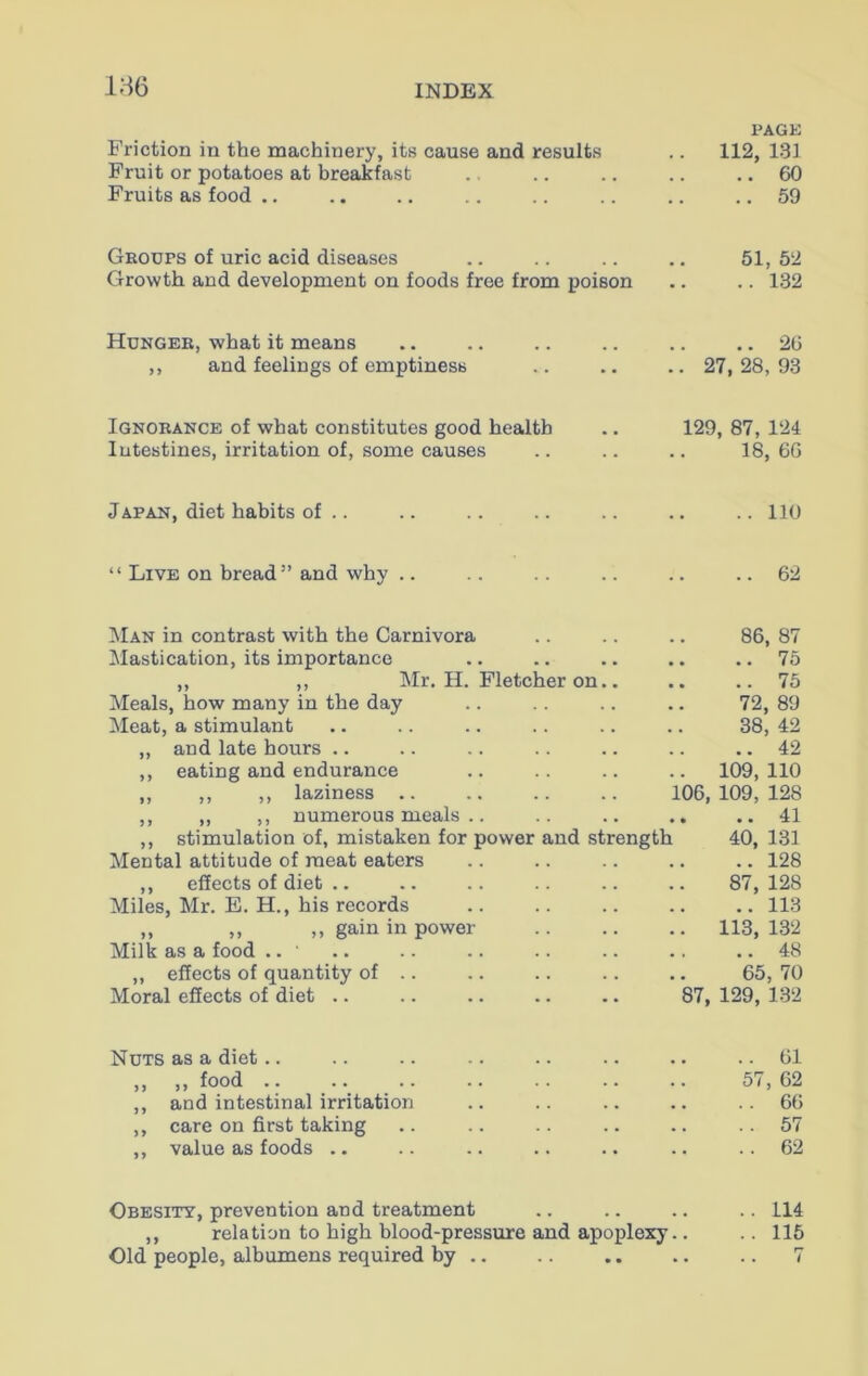 PAGE Friction in the machinery, its cause and results .. 112, 131 Fruit or potatoes at breakfast .. .. .. .. .. 60 Fruits as food .. .. .. .. .. .. .. .. 59 Groups of uric acid diseases .. .. .. .. 51,52 Growth and development on foods free from poison .. .. 132 Hunger, what it means .. .. .. .. .. .. 26 ,, and feelings of emptiness .. .. .. 27,28,93 Ignorance of what constitutes good health .. 129, 87, 124 lutestines, irritation of, some causes .. .. .. 18,66 Japan, diet habits of .. .. .. .. .. .. .. 110 “ Live on bread ” and why .. .. .. .. .. ..62 Man in contrast with the Carnivora .. .. .. 86, 87 Mastication, its importance .. .. .. .. ..75 „ ,, Mr. H. Fletcher on.. .. .. 75 Meals, how many in the day .. .. .. .. 72, 89 Meat, a stimulant .. .. .. .. .. .. 38, 42 ,, and late hours .. .. .. . . .. .. .. 42 ,, eating and endurance .. .. .. .. 109,110 ,, ,, ,, laziness .. .. .. .. 106,109,128 ,, „ ,, numerous meals .. .. .. .. ..41 ,, stimulation of, mistaken for power and strength 40, 131 Mental attitude of meat eaters .. .. .. .. .. 128 ,, effects of diet .. .. .. .. .. .. 87,128 Miles, Mr. E. H., his records .. .. .. .. .. 113 ,, ,, ,, gain in power 113, 132 Milk as a food .. ' .. .. .. .. .. .. .. 48 ,, effects of quantity of .. .. .. .. .. 65, 70 Moral effects of diet .. .. .. .. .. 87, 129, 132 Nuts as a diet.. .. .. .. .. .. .. ..61 ,, ,, food .. .. .. .. .. .. .. 57,62 ,, and intestinal irritation .. .. .. .. ..66 ,, care on first taking .. .. .. .. .. .. 57 ,, value as foods .. .. .. .. .. .. .. 62 Obesity, prevention and treatment .. .. .. .. 114 ,, relation to high blood-pressure and apoplexy.. .. 115 Old people, albumens required by .. .. .. .. .. 7