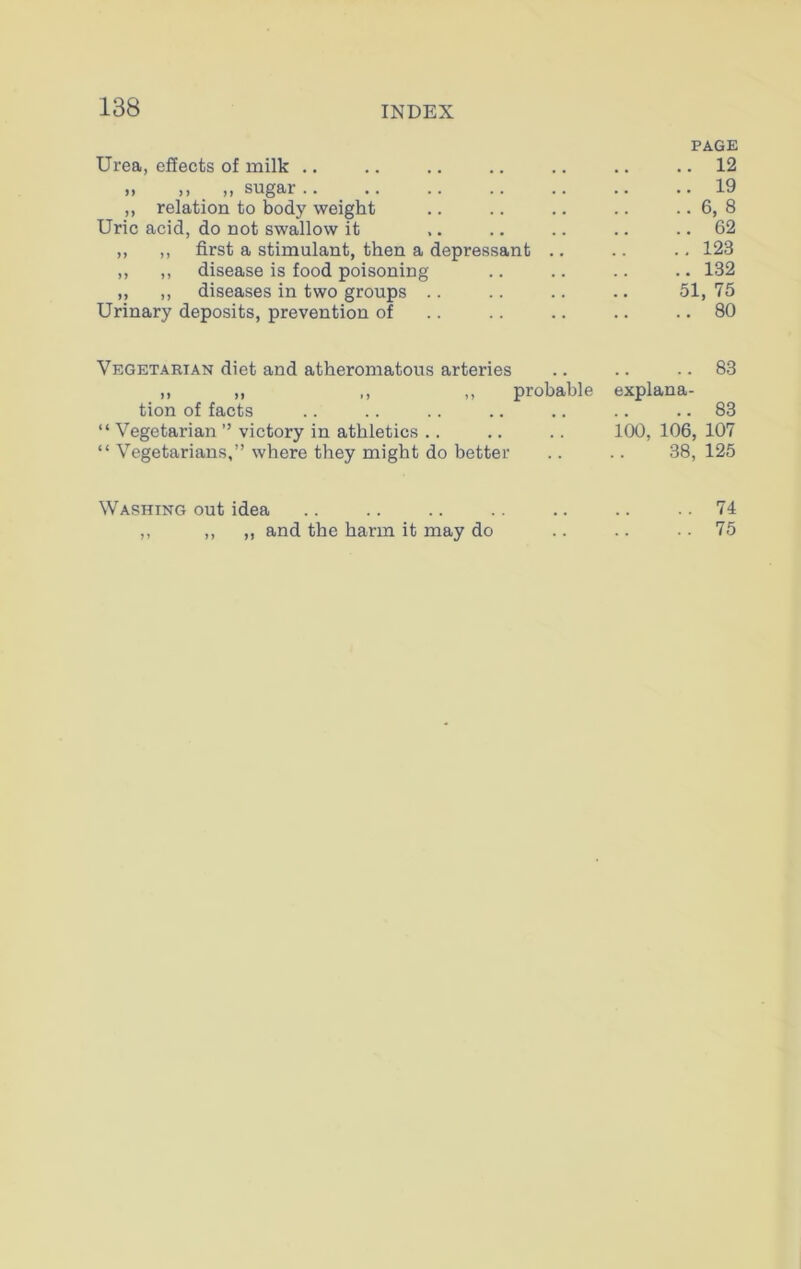 PAGE Urea, effects of milk .. 12 » », _ „ sugar .. 19 ,, relation to body weight .. 6, 8 Uric acid, do not swallow it .. 62 ,, ,, first a stimulant, then a depressant .. ..123 ,, ,, disease is food poisoning ..132 „ ,, diseases in two groups 51,75 Urinary deposits, prevention of .. 80 Vegetarian diet and atheromatous arteries .. 83 „ ,, ,, ,, probable explana- tion of facts .. 83 “ Vegetarian ” victory in athletics .. 100, 106, 107 “ Vegetarians,” where they might do better 38, 125 Washing out idea .. 74 ,, ,, ,, and the harm it may do .. 75