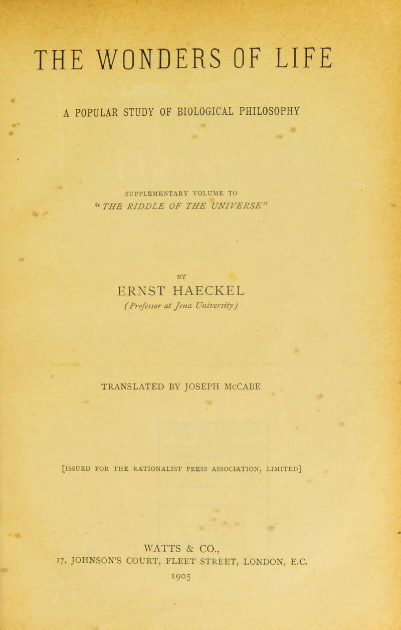 THE WONDERS OE LIEE A POPULAR STUDY OF BIOLOGICAL PHILOSOPHY SUPPLEMENTARY VOLUME TO ^^THE RIDDLE OF THE UNIVERSE” BY ERNST HAECKEL (Professor at Jena University) TRANSLATED BY JOSEPH McCABE [ISSUED FOR THE RATIONALIST PRESS ASSOCIATION, LIMITED] WATTS & CO., 17, JOHNSON’S COURT, FLEET STREET, LONDON, E.C. 1905