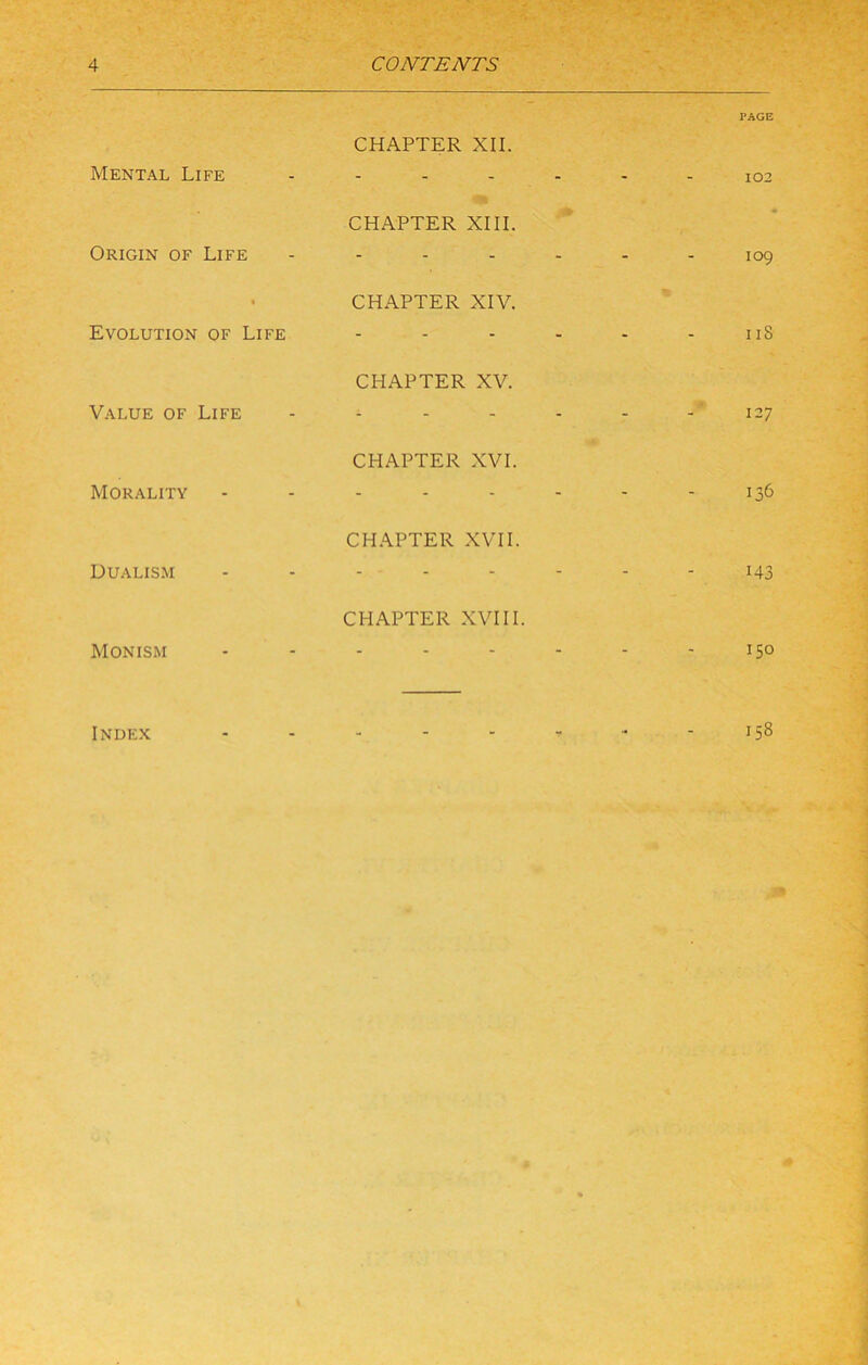 Mental Life Origin of Life Evolution of Life Value of Life Morality Dualism Monism Index CHAPTER XII. CHAPTER XIII. CHAPTER XIV. CHAPTER XV. CHAPTER XVI. CH.\PTER XVII. CHAPTER XVIII. PAGE 102 109 II8 127 136 143 150 158