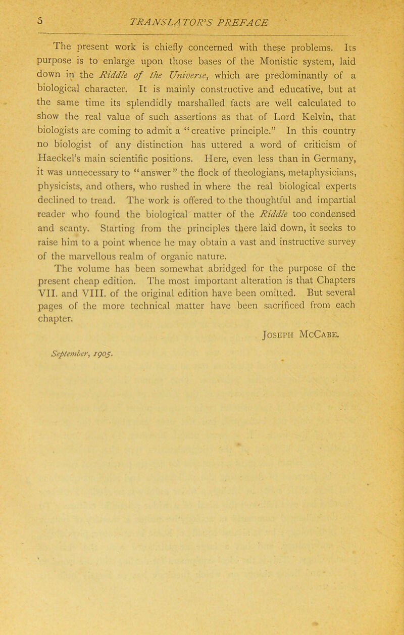 The present work is chiefly concerned with these problems. Its purpose is to enlarge upon those bases of the Monistic system, laid down in the Riddle of the Universe^ which are predominantly of a biological character. It is mainly constructive and educative, but at the same time its splendidly marshalled facts are well calculated to show the real value of such assertions as that of Lord Kelvin, that biologists are coming to admit a “creative principle.” In this country no biologist of any distinction has uttered a word of criticism of Haeckel’s main scientific positions. Here, even less than in Germany, it was unnecessary to “answer” the flock of theologians, metaphysicians, physicists, and others, who rushed in where the real biological experts declined to tread. The work is offered to the thoughtful and impartial reader who found the biological matter of the Riddle too condensed and scanty. Starting from the principles there laid down, it seeks to raise him to a point whence he may obtain a vast and in.structive survey of the marvellous realm of organic nature. The volume lias been somewhat abridged for the purpose of the present cheap edition, d'he most important alteration is that Chapters VII. and VIII. of the original edition have been omitted. But several pages of the more technical matter have been sacrificed from each chapter. September, igoS- Joseph McCabe.